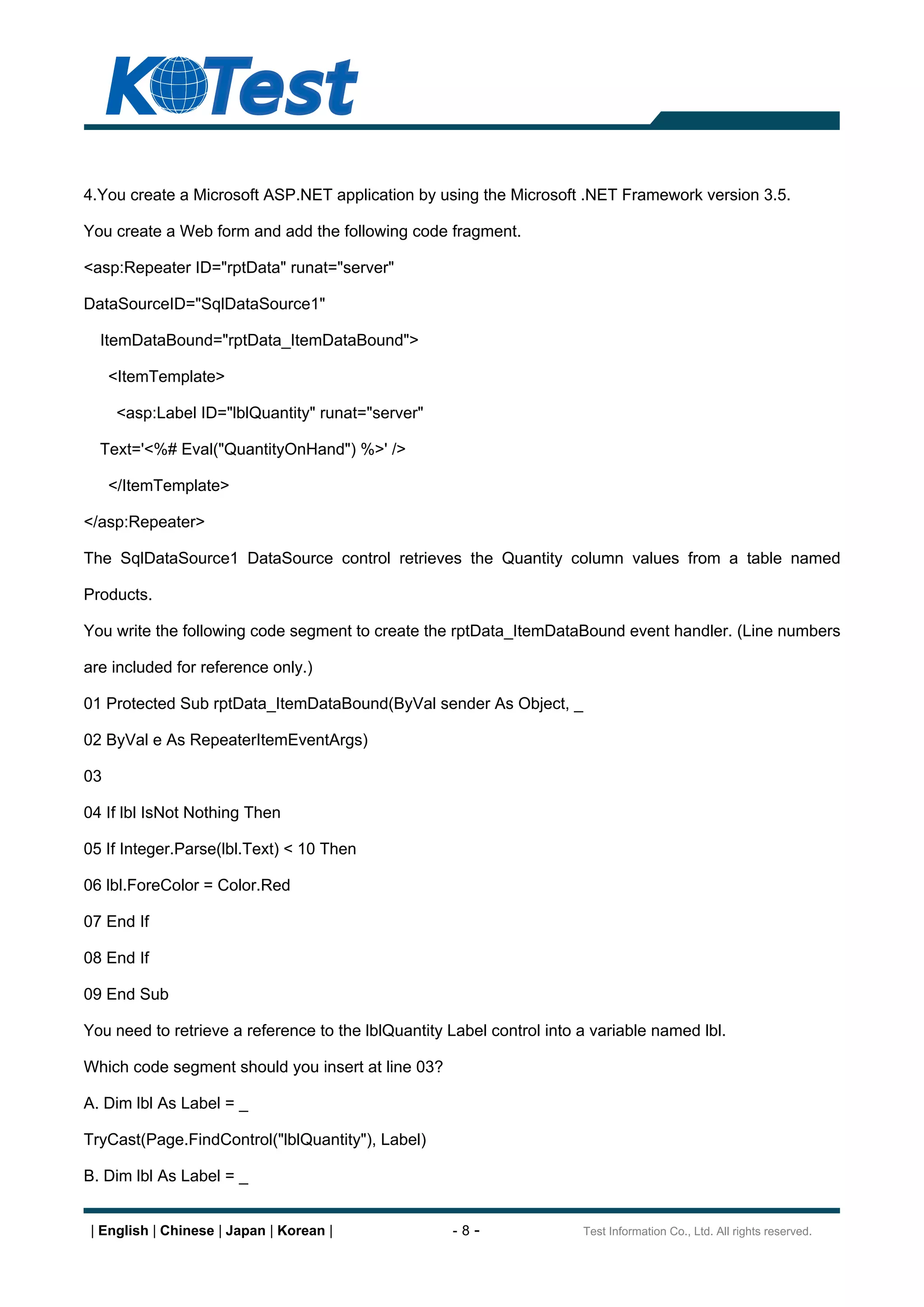 4.You create a Microsoft ASP.NET application by using the Microsoft .NET Framework version 3.5.

You create a Web form and add the following code fragment.

<asp:Repeater ID="rptData" runat="server"

DataSourceID="SqlDataSource1"

  ItemDataBound="rptData_ItemDataBound">

     <ItemTemplate>

      <asp:Label ID="lblQuantity" runat="server"

  Text='<%# Eval("QuantityOnHand") %>' />

     </ItemTemplate>

</asp:Repeater>

The SqlDataSource1 DataSource control retrieves the Quantity column values from a table named

Products.

You write the following code segment to create the rptData_ItemDataBound event handler. (Line numbers

are included for reference only.)

01 Protected Sub rptData_ItemDataBound(ByVal sender As Object, _

02 ByVal e As RepeaterItemEventArgs)

03

04 If lbl IsNot Nothing Then

05 If Integer.Parse(lbl.Text) < 10 Then

06 lbl.ForeColor = Color.Red

07 End If

08 End If

09 End Sub

You need to retrieve a reference to the lblQuantity Label control into a variable named lbl.

Which code segment should you insert at line 03?

A. Dim lbl As Label = _

TryCast(Page.FindControl("lblQuantity"), Label)

B. Dim lbl As Label = _


 | English | Chinese | Japan | Korean |             -8-                Test Information Co., Ltd. All rights reserved.
 