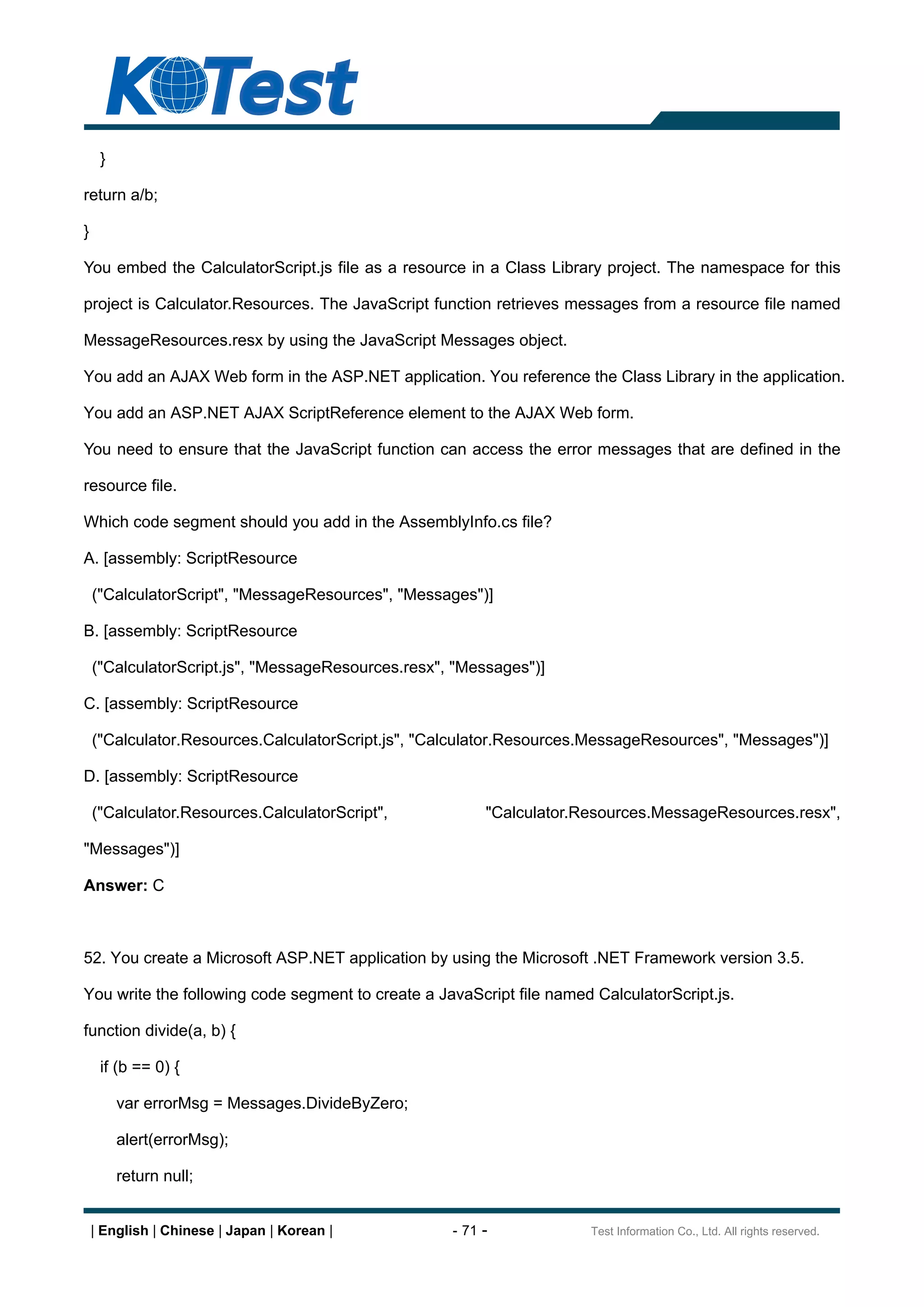 }

return a/b;

}

You embed the CalculatorScript.js file as a resource in a Class Library project. The namespace for this

project is Calculator.Resources. The JavaScript function retrieves messages from a resource file named

MessageResources.resx by using the JavaScript Messages object.

You add an AJAX Web form in the ASP.NET application. You reference the Class Library in the application.

You add an ASP.NET AJAX ScriptReference element to the AJAX Web form.

You need to ensure that the JavaScript function can access the error messages that are defined in the

resource file.

Which code segment should you add in the AssemblyInfo.cs file?

A. [assembly: ScriptResource

    ("CalculatorScript", "MessageResources", "Messages")]

B. [assembly: ScriptResource

    ("CalculatorScript.js", "MessageResources.resx", "Messages")]

C. [assembly: ScriptResource

    ("Calculator.Resources.CalculatorScript.js", "Calculator.Resources.MessageResources", "Messages")]

D. [assembly: ScriptResource

    ("Calculator.Resources.CalculatorScript",            "Calculator.Resources.MessageResources.resx",

"Messages")]

Answer: C



52. You create a Microsoft ASP.NET application by using the Microsoft .NET Framework version 3.5.

You write the following code segment to create a JavaScript file named CalculatorScript.js.

function divide(a, b) {

     if (b == 0) {

         var errorMsg = Messages.DivideByZero;

         alert(errorMsg);

         return null;


    | English | Chinese | Japan | Korean |          - 71 -            Test Information Co., Ltd. All rights reserved.
 