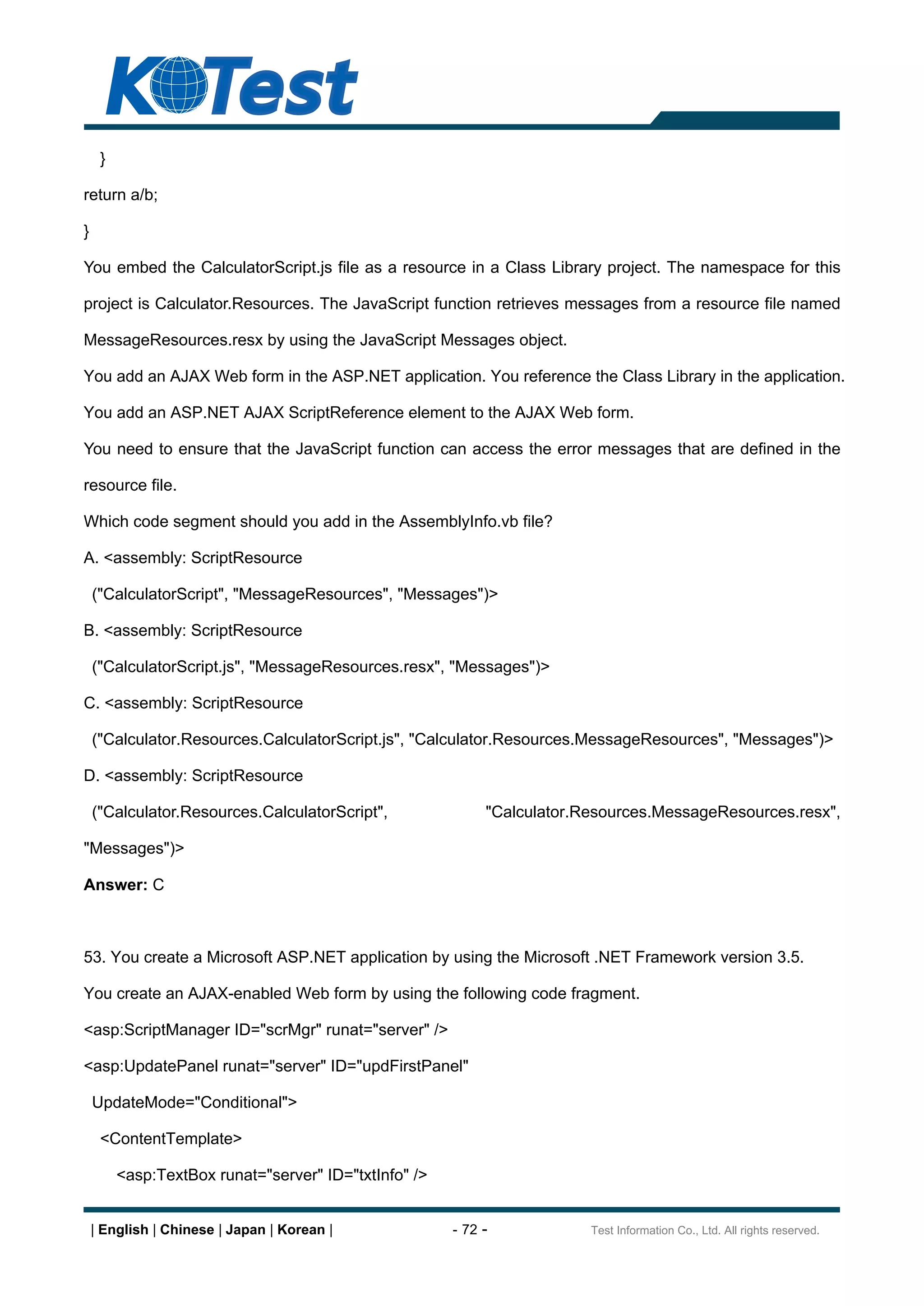 }

return a/b;

}

You embed the CalculatorScript.js file as a resource in a Class Library project. The namespace for this

project is Calculator.Resources. The JavaScript function retrieves messages from a resource file named

MessageResources.resx by using the JavaScript Messages object.

You add an AJAX Web form in the ASP.NET application. You reference the Class Library in the application.

You add an ASP.NET AJAX ScriptReference element to the AJAX Web form.

You need to ensure that the JavaScript function can access the error messages that are defined in the

resource file.

Which code segment should you add in the AssemblyInfo.vb file?

A. <assembly: ScriptResource

    ("CalculatorScript", "MessageResources", "Messages")>

B. <assembly: ScriptResource

    ("CalculatorScript.js", "MessageResources.resx", "Messages")>

C. <assembly: ScriptResource

    ("Calculator.Resources.CalculatorScript.js", "Calculator.Resources.MessageResources", "Messages")>

D. <assembly: ScriptResource

    ("Calculator.Resources.CalculatorScript",               "Calculator.Resources.MessageResources.resx",

"Messages")>

Answer: C



53. You create a Microsoft ASP.NET application by using the Microsoft .NET Framework version 3.5.

You create an AJAX-enabled Web form by using the following code fragment.

<asp:ScriptManager ID="scrMgr" runat="server" />

<asp:UpdatePanel runat="server" ID="updFirstPanel"

    UpdateMode="Conditional">

     <ContentTemplate>

         <asp:TextBox runat="server" ID="txtInfo" />


    | English | Chinese | Japan | Korean |             - 72 -            Test Information Co., Ltd. All rights reserved.
 