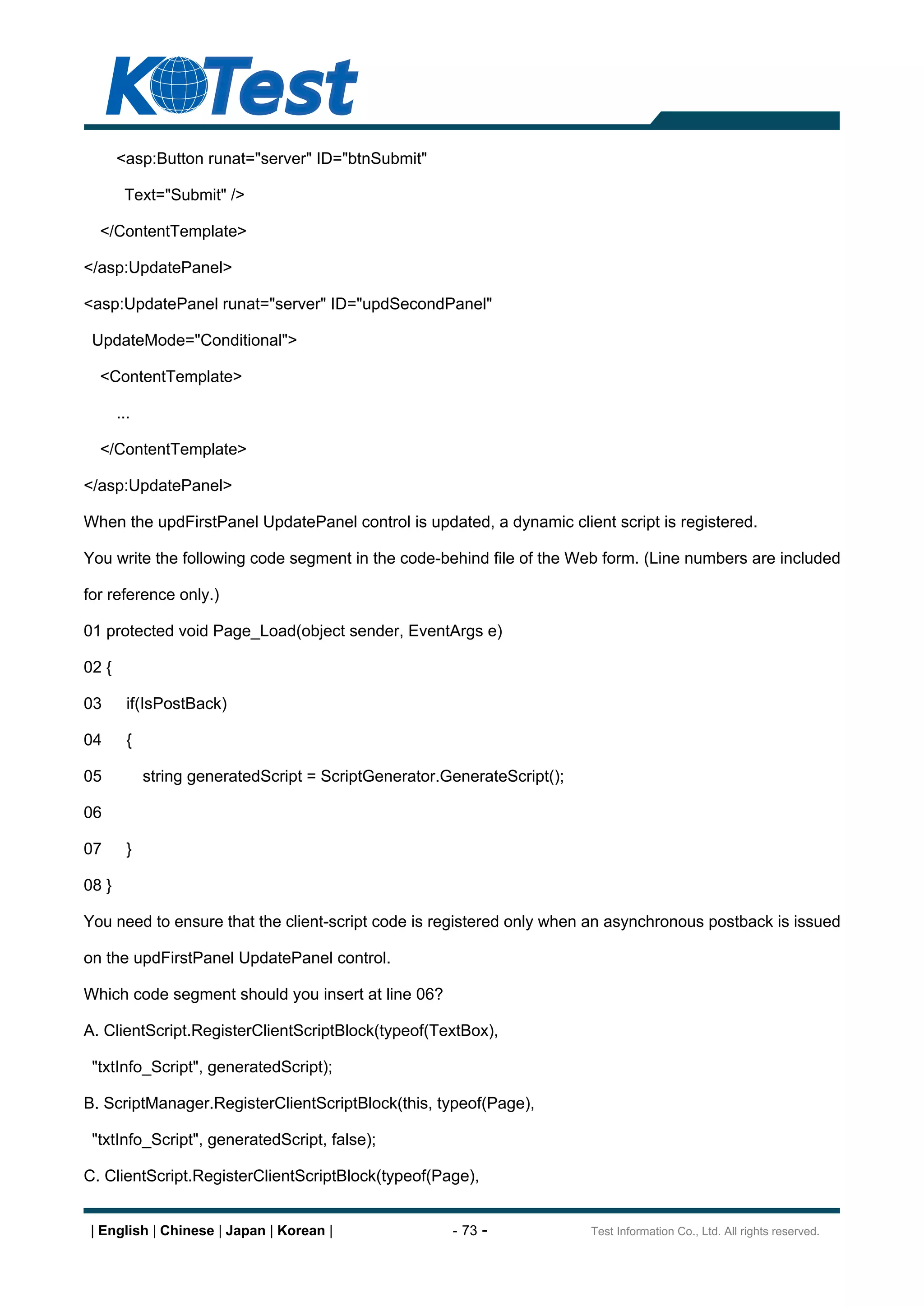 <asp:Button runat="server" ID="btnSubmit"

        Text="Submit" />

  </ContentTemplate>

</asp:UpdatePanel>

<asp:UpdatePanel runat="server" ID="updSecondPanel"

 UpdateMode="Conditional">

  <ContentTemplate>

       ...

  </ContentTemplate>

</asp:UpdatePanel>

When the updFirstPanel UpdatePanel control is updated, a dynamic client script is registered.

You write the following code segment in the code-behind file of the Web form. (Line numbers are included

for reference only.)

01 protected void Page_Load(object sender, EventArgs e)

02 {

03       if(IsPostBack)

04       {

05           string generatedScript = ScriptGenerator.GenerateScript();

06

07       }

08 }

You need to ensure that the client-script code is registered only when an asynchronous postback is issued

on the updFirstPanel UpdatePanel control.

Which code segment should you insert at line 06?

A. ClientScript.RegisterClientScriptBlock(typeof(TextBox),

 "txtInfo_Script", generatedScript);

B. ScriptManager.RegisterClientScriptBlock(this, typeof(Page),

 "txtInfo_Script", generatedScript, false);

C. ClientScript.RegisterClientScriptBlock(typeof(Page),


 | English | Chinese | Japan | Korean |                - 73 -             Test Information Co., Ltd. All rights reserved.
 