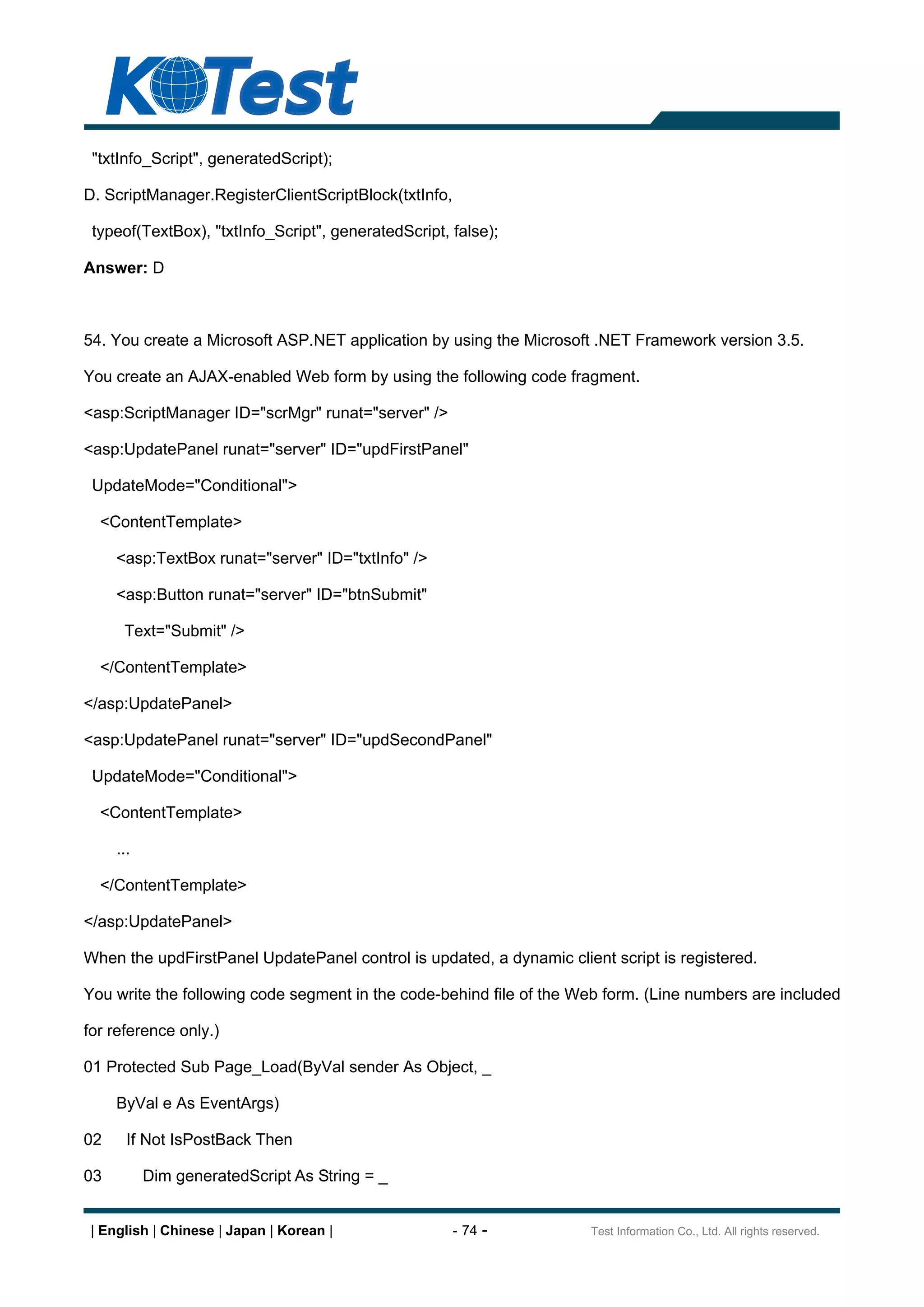 "txtInfo_Script", generatedScript);

D. ScriptManager.RegisterClientScriptBlock(txtInfo,

 typeof(TextBox), "txtInfo_Script", generatedScript, false);

Answer: D



54. You create a Microsoft ASP.NET application by using the Microsoft .NET Framework version 3.5.

You create an AJAX-enabled Web form by using the following code fragment.

<asp:ScriptManager ID="scrMgr" runat="server" />

<asp:UpdatePanel runat="server" ID="updFirstPanel"

 UpdateMode="Conditional">

  <ContentTemplate>

     <asp:TextBox runat="server" ID="txtInfo" />

     <asp:Button runat="server" ID="btnSubmit"

      Text="Submit" />

  </ContentTemplate>

</asp:UpdatePanel>

<asp:UpdatePanel runat="server" ID="updSecondPanel"

 UpdateMode="Conditional">

  <ContentTemplate>

     ...

  </ContentTemplate>

</asp:UpdatePanel>

When the updFirstPanel UpdatePanel control is updated, a dynamic client script is registered.

You write the following code segment in the code-behind file of the Web form. (Line numbers are included

for reference only.)

01 Protected Sub Page_Load(ByVal sender As Object, _

     ByVal e As EventArgs)

02     If Not IsPostBack Then

03         Dim generatedScript As String = _


 | English | Chinese | Japan | Korean |               - 74 -          Test Information Co., Ltd. All rights reserved.
 