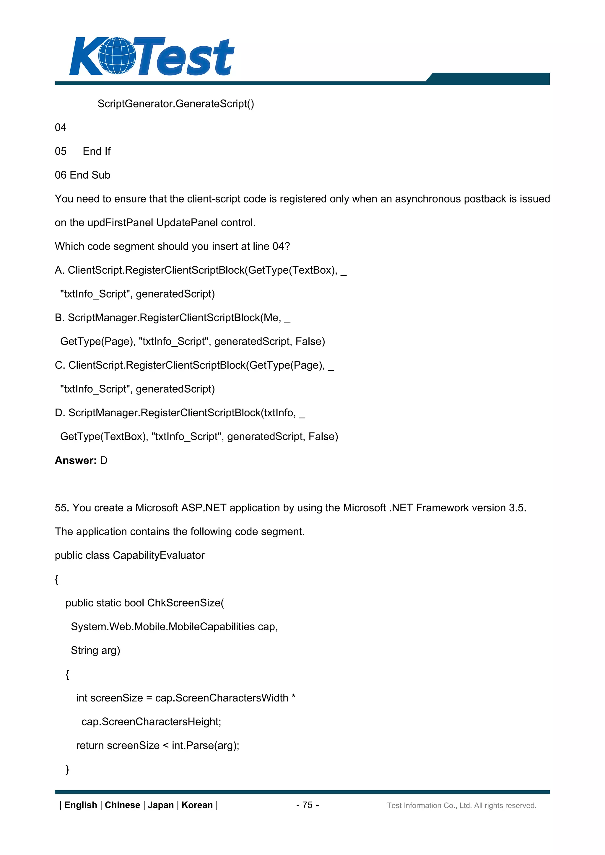 ScriptGenerator.GenerateScript()

04

05         End If

06 End Sub

You need to ensure that the client-script code is registered only when an asynchronous postback is issued

on the updFirstPanel UpdatePanel control.

Which code segment should you insert at line 04?

A. ClientScript.RegisterClientScriptBlock(GetType(TextBox), _

    "txtInfo_Script", generatedScript)

B. ScriptManager.RegisterClientScriptBlock(Me, _

    GetType(Page), "txtInfo_Script", generatedScript, False)

C. ClientScript.RegisterClientScriptBlock(GetType(Page), _

    "txtInfo_Script", generatedScript)

D. ScriptManager.RegisterClientScriptBlock(txtInfo, _

    GetType(TextBox), "txtInfo_Script", generatedScript, False)

Answer: D



55. You create a Microsoft ASP.NET application by using the Microsoft .NET Framework version 3.5.

The application contains the following code segment.

public class CapabilityEvaluator

{

     public static bool ChkScreenSize(

         System.Web.Mobile.MobileCapabilities cap,

         String arg)

     {

          int screenSize = cap.ScreenCharactersWidth *

           cap.ScreenCharactersHeight;

          return screenSize < int.Parse(arg);

     }


    | English | Chinese | Japan | Korean |               - 75 -       Test Information Co., Ltd. All rights reserved.
 