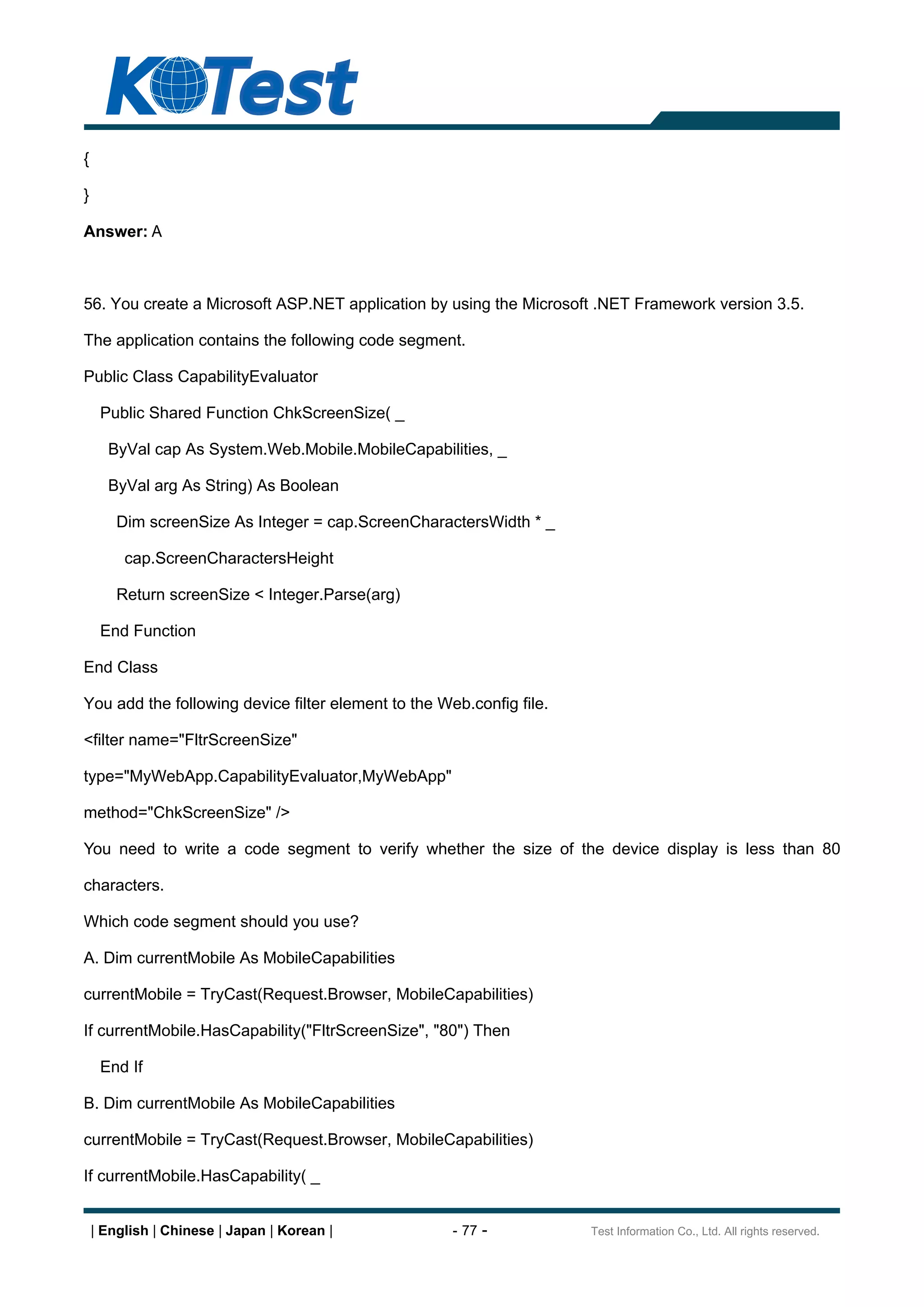 {

}

Answer: A



56. You create a Microsoft ASP.NET application by using the Microsoft .NET Framework version 3.5.

The application contains the following code segment.

Public Class CapabilityEvaluator

     Public Shared Function ChkScreenSize( _

      ByVal cap As System.Web.Mobile.MobileCapabilities, _

      ByVal arg As String) As Boolean

        Dim screenSize As Integer = cap.ScreenCharactersWidth * _

         cap.ScreenCharactersHeight

        Return screenSize < Integer.Parse(arg)

     End Function

End Class

You add the following device filter element to the Web.config file.

<filter name="FltrScreenSize"

type="MyWebApp.CapabilityEvaluator,MyWebApp"

method="ChkScreenSize" />

You need to write a code segment to verify whether the size of the device display is less than 80

characters.

Which code segment should you use?

A. Dim currentMobile As MobileCapabilities

currentMobile = TryCast(Request.Browser, MobileCapabilities)

If currentMobile.HasCapability("FltrScreenSize", "80") Then

     End If

B. Dim currentMobile As MobileCapabilities

currentMobile = TryCast(Request.Browser, MobileCapabilities)

If currentMobile.HasCapability( _


    | English | Chinese | Japan | Korean |           - 77 -           Test Information Co., Ltd. All rights reserved.
 