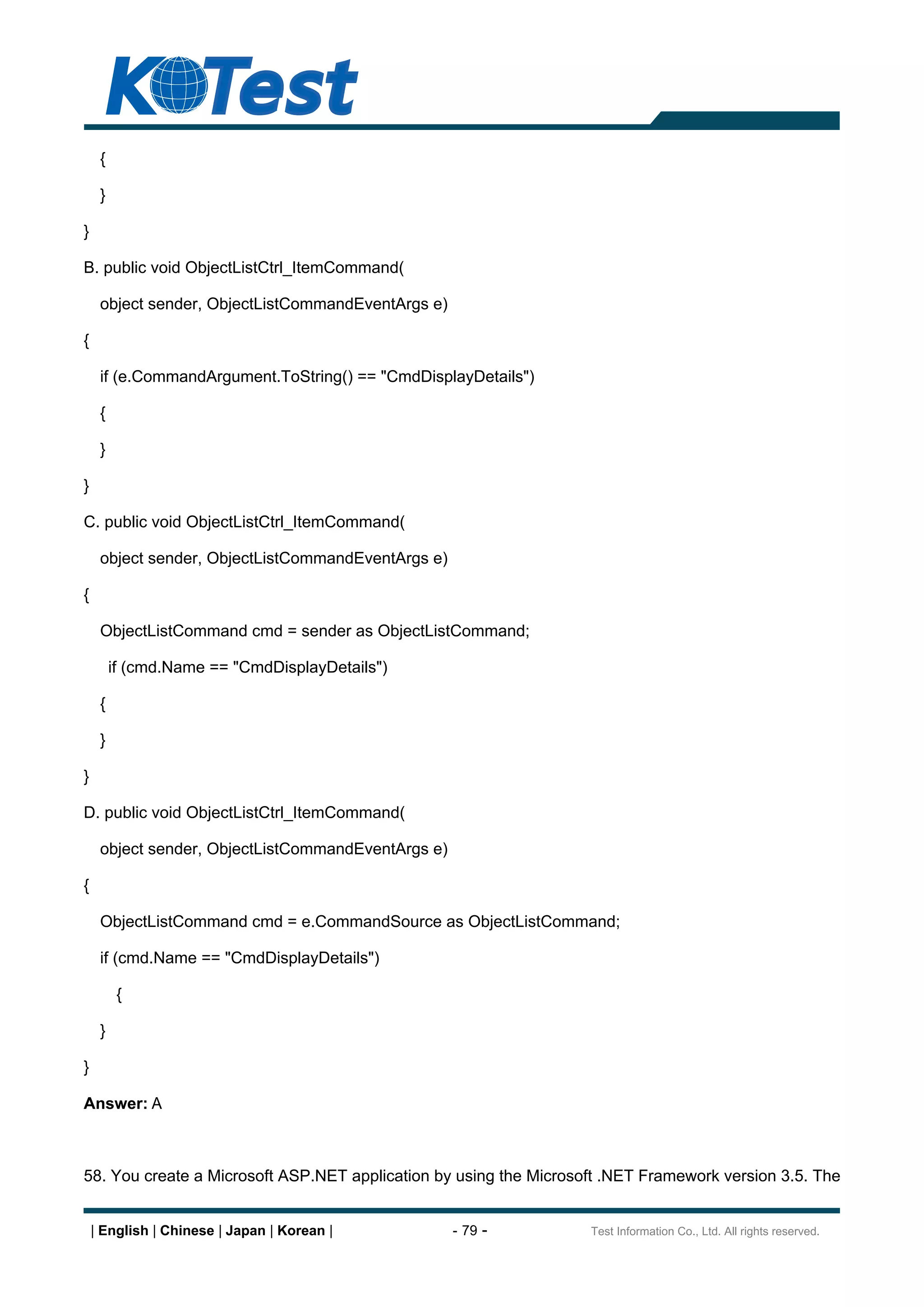 {

     }

}

B. public void ObjectListCtrl_ItemCommand(

     object sender, ObjectListCommandEventArgs e)

{

     if (e.CommandArgument.ToString() == "CmdDisplayDetails")

     {

     }

}

C. public void ObjectListCtrl_ItemCommand(

     object sender, ObjectListCommandEventArgs e)

{

     ObjectListCommand cmd = sender as ObjectListCommand;

         if (cmd.Name == "CmdDisplayDetails")

     {

     }

}

D. public void ObjectListCtrl_ItemCommand(

     object sender, ObjectListCommandEventArgs e)

{

     ObjectListCommand cmd = e.CommandSource as ObjectListCommand;

     if (cmd.Name == "CmdDisplayDetails")

          {

     }

}

Answer: A



58. You create a Microsoft ASP.NET application by using the Microsoft .NET Framework version 3.5. The


    | English | Chinese | Japan | Korean |          - 79 -         Test Information Co., Ltd. All rights reserved.
 