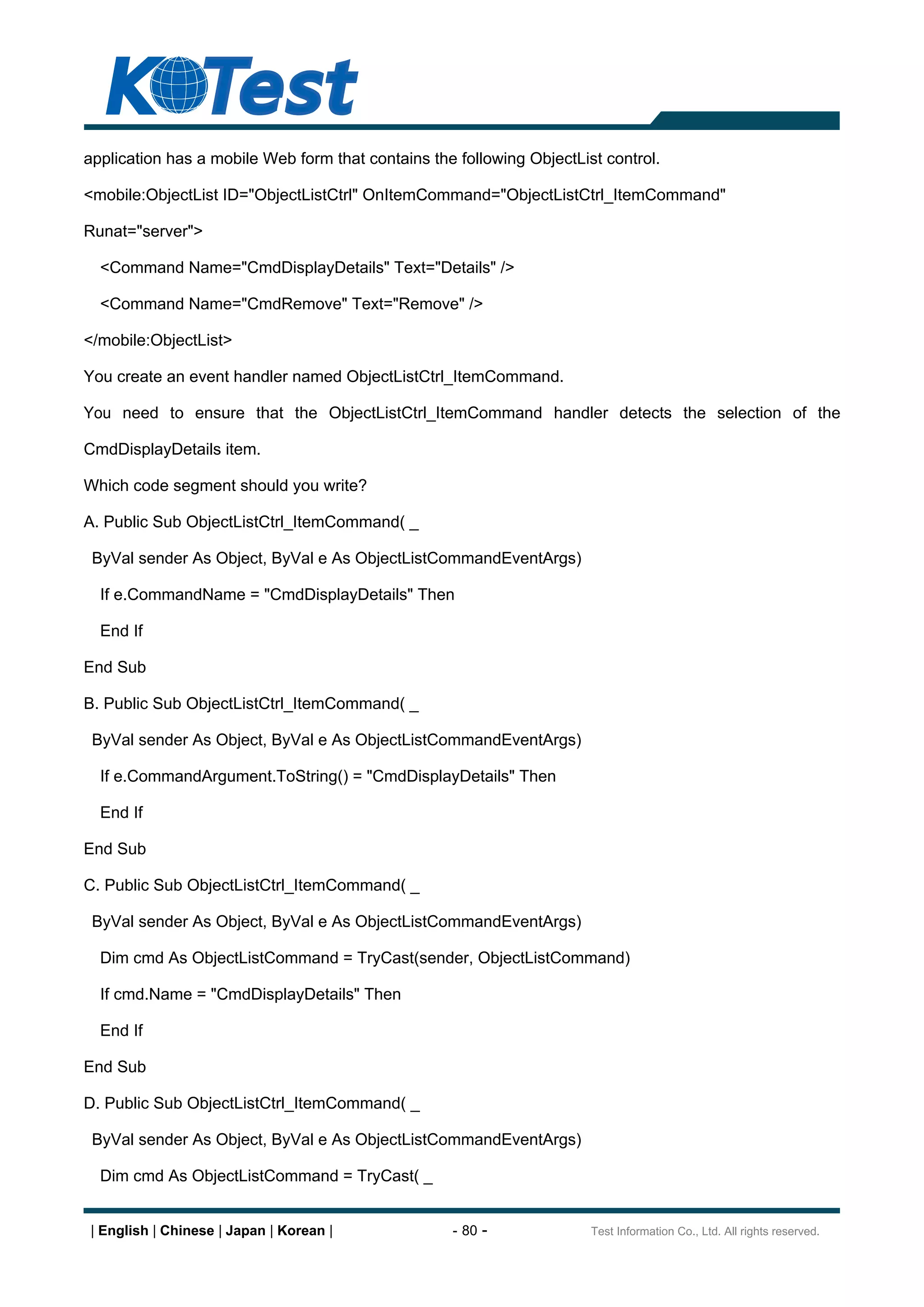 application has a mobile Web form that contains the following ObjectList control.

<mobile:ObjectList ID="ObjectListCtrl" OnItemCommand="ObjectListCtrl_ItemCommand"

Runat="server">

  <Command Name="CmdDisplayDetails" Text="Details" />

  <Command Name="CmdRemove" Text="Remove" />

</mobile:ObjectList>

You create an event handler named ObjectListCtrl_ItemCommand.

You need to ensure that the ObjectListCtrl_ItemCommand handler detects the selection of the

CmdDisplayDetails item.

Which code segment should you write?

A. Public Sub ObjectListCtrl_ItemCommand( _

 ByVal sender As Object, ByVal e As ObjectListCommandEventArgs)

  If e.CommandName = "CmdDisplayDetails" Then

  End If

End Sub

B. Public Sub ObjectListCtrl_ItemCommand( _

 ByVal sender As Object, ByVal e As ObjectListCommandEventArgs)

  If e.CommandArgument.ToString() = "CmdDisplayDetails" Then

  End If

End Sub

C. Public Sub ObjectListCtrl_ItemCommand( _

 ByVal sender As Object, ByVal e As ObjectListCommandEventArgs)

  Dim cmd As ObjectListCommand = TryCast(sender, ObjectListCommand)

  If cmd.Name = "CmdDisplayDetails" Then

  End If

End Sub

D. Public Sub ObjectListCtrl_ItemCommand( _

 ByVal sender As Object, ByVal e As ObjectListCommandEventArgs)

  Dim cmd As ObjectListCommand = TryCast( _


| English | Chinese | Japan | Korean |             - 80 -              Test Information Co., Ltd. All rights reserved.
 