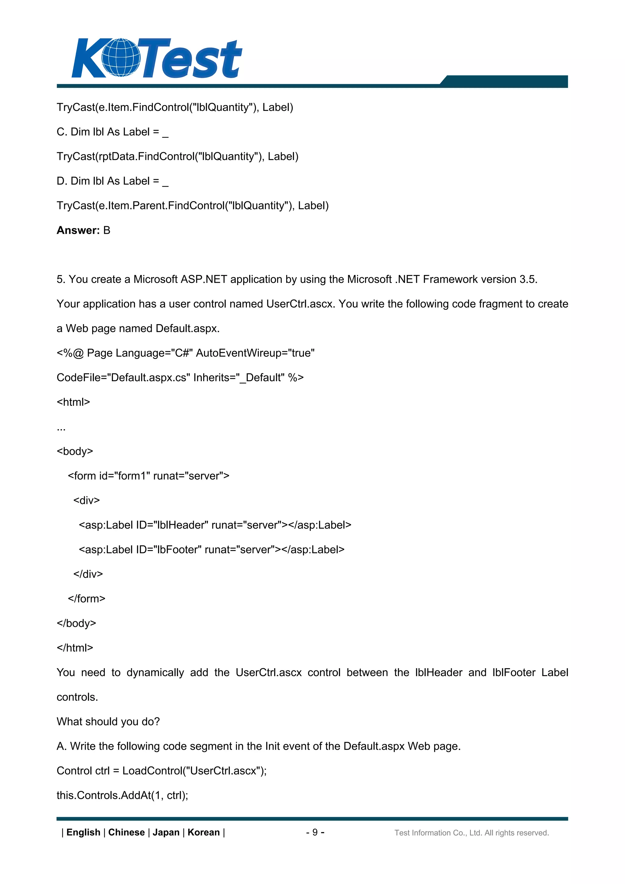 TryCast(e.Item.FindControl("lblQuantity"), Label)

C. Dim lbl As Label = _

TryCast(rptData.FindControl("lblQuantity"), Label)

D. Dim lbl As Label = _

TryCast(e.Item.Parent.FindControl("lblQuantity"), Label)

Answer: B



5. You create a Microsoft ASP.NET application by using the Microsoft .NET Framework version 3.5.

Your application has a user control named UserCtrl.ascx. You write the following code fragment to create

a Web page named Default.aspx.

<%@ Page Language="C#" AutoEventWireup="true"

CodeFile="Default.aspx.cs" Inherits="_Default" %>

<html>

...

<body>

      <form id="form1" runat="server">

       <div>

        <asp:Label ID="lblHeader" runat="server"></asp:Label>

        <asp:Label ID="lbFooter" runat="server"></asp:Label>

       </div>

      </form>

</body>

</html>

You need to dynamically add the UserCtrl.ascx control between the lblHeader and lblFooter Label

controls.

What should you do?

A. Write the following code segment in the Init event of the Default.aspx Web page.

Control ctrl = LoadControl("UserCtrl.ascx");

this.Controls.AddAt(1, ctrl);


 | English | Chinese | Japan | Korean |              -9-             Test Information Co., Ltd. All rights reserved.
 