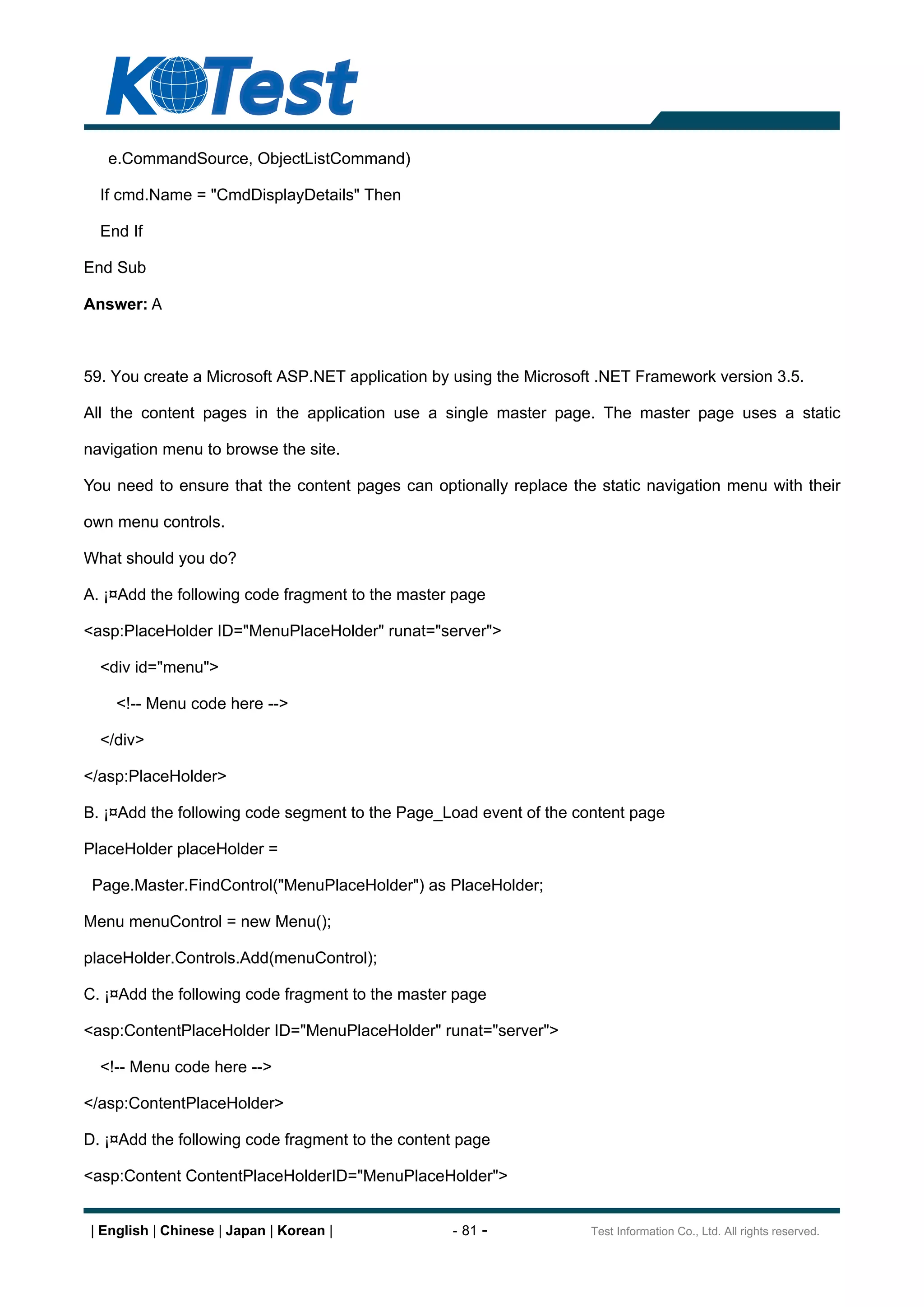 e.CommandSource, ObjectListCommand)

  If cmd.Name = "CmdDisplayDetails" Then

  End If

End Sub

Answer: A



59. You create a Microsoft ASP.NET application by using the Microsoft .NET Framework version 3.5.

All the content pages in the application use a single master page. The master page uses a static

navigation menu to browse the site.

You need to ensure that the content pages can optionally replace the static navigation menu with their

own menu controls.

What should you do?

A. ¡¤Add the following code fragment to the master page

<asp:PlaceHolder ID="MenuPlaceHolder" runat="server">

  <div id="menu">

    <!-- Menu code here -->

  </div>

</asp:PlaceHolder>

B. ¡¤Add the following code segment to the Page_Load event of the content page

PlaceHolder placeHolder =

 Page.Master.FindControl("MenuPlaceHolder") as PlaceHolder;

Menu menuControl = new Menu();

placeHolder.Controls.Add(menuControl);

C. ¡¤Add the following code fragment to the master page

<asp:ContentPlaceHolder ID="MenuPlaceHolder" runat="server">

  <!-- Menu code here -->

</asp:ContentPlaceHolder>

D. ¡¤Add the following code fragment to the content page

<asp:Content ContentPlaceHolderID="MenuPlaceHolder">


| English | Chinese | Japan | Korean |            - 81 -            Test Information Co., Ltd. All rights reserved.
 