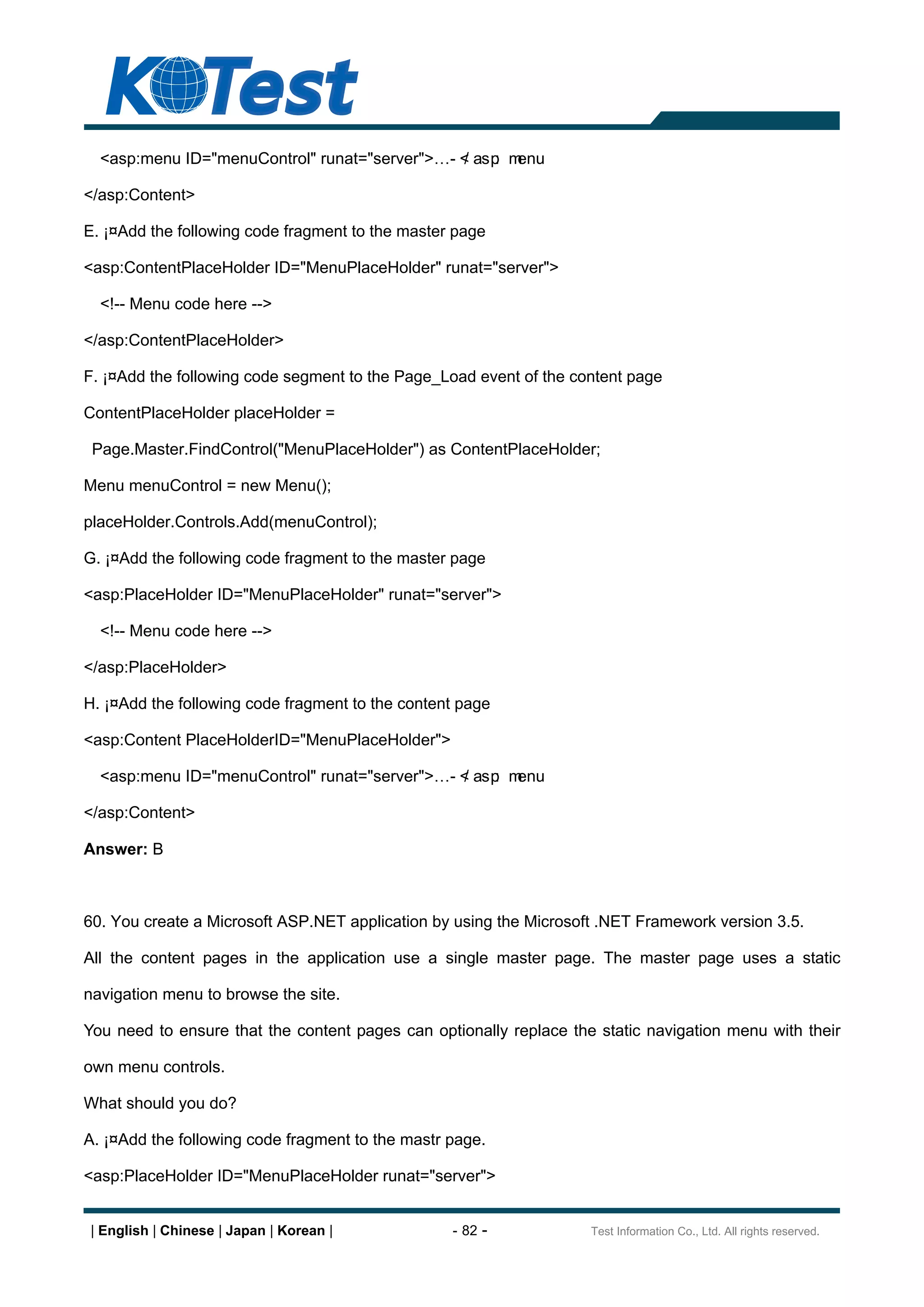 <asp:menu ID="menuControl" runat="server">      - < asp m
                                                    /    : enu

</asp:Content>

E. ¡¤Add the following code fragment to the master page

<asp:ContentPlaceHolder ID="MenuPlaceHolder" runat="server">

  <!-- Menu code here -->

</asp:ContentPlaceHolder>

F. ¡¤Add the following code segment to the Page_Load event of the content page

ContentPlaceHolder placeHolder =

 Page.Master.FindControl("MenuPlaceHolder") as ContentPlaceHolder;

Menu menuControl = new Menu();

placeHolder.Controls.Add(menuControl);

G. ¡¤Add the following code fragment to the master page

<asp:PlaceHolder ID="MenuPlaceHolder" runat="server">

  <!-- Menu code here -->

</asp:PlaceHolder>

H. ¡¤Add the following code fragment to the content page

<asp:Content PlaceHolderID="MenuPlaceHolder">

  <asp:menu ID="menuControl" runat="server">      - < asp m
                                                    /    : enu

</asp:Content>

Answer: B



60. You create a Microsoft ASP.NET application by using the Microsoft .NET Framework version 3.5.

All the content pages in the application use a single master page. The master page uses a static

navigation menu to browse the site.

You need to ensure that the content pages can optionally replace the static navigation menu with their

own menu controls.

What should you do?

A. ¡¤Add the following code fragment to the mastr page.

<asp:PlaceHolder ID="MenuPlaceHolder runat="server">


| English | Chinese | Japan | Korean |            - 82 -            Test Information Co., Ltd. All rights reserved.
 