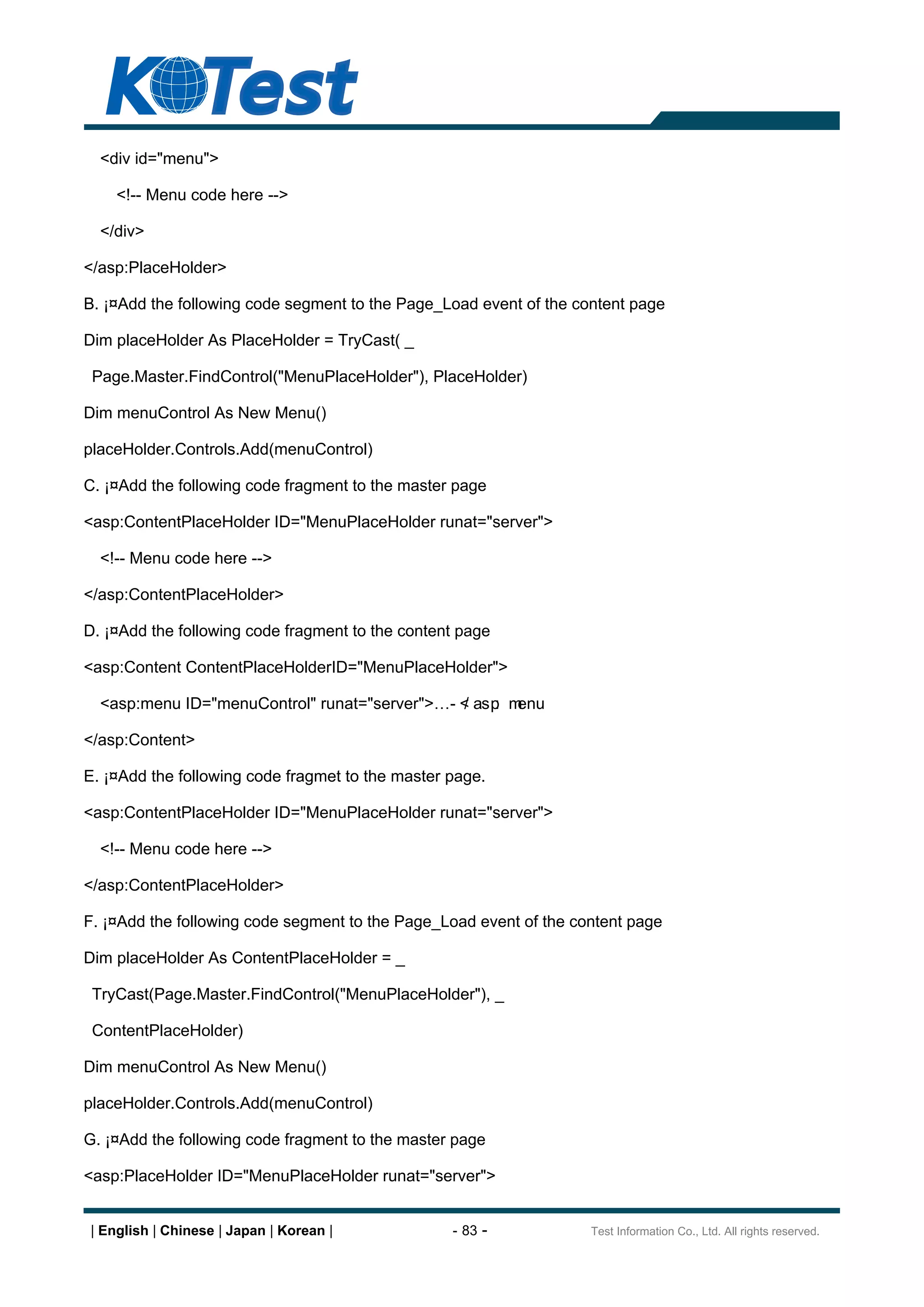 <div id="menu">

    <!-- Menu code here -->

  </div>

</asp:PlaceHolder>

B. ¡¤Add the following code segment to the Page_Load event of the content page

Dim placeHolder As PlaceHolder = TryCast( _

 Page.Master.FindControl("MenuPlaceHolder"), PlaceHolder)

Dim menuControl As New Menu()

placeHolder.Controls.Add(menuControl)

C. ¡¤Add the following code fragment to the master page

<asp:ContentPlaceHolder ID="MenuPlaceHolder runat="server">

  <!-- Menu code here -->

</asp:ContentPlaceHolder>

D. ¡¤Add the following code fragment to the content page

<asp:Content ContentPlaceHolderID="MenuPlaceHolder">

  <asp:menu ID="menuControl" runat="server">      - < asp m
                                                    /    : enu

</asp:Content>

E. ¡¤Add the following code fragmet to the master page.

<asp:ContentPlaceHolder ID="MenuPlaceHolder runat="server">

  <!-- Menu code here -->

</asp:ContentPlaceHolder>

F. ¡¤Add the following code segment to the Page_Load event of the content page

Dim placeHolder As ContentPlaceHolder = _

 TryCast(Page.Master.FindControl("MenuPlaceHolder"), _

 ContentPlaceHolder)

Dim menuControl As New Menu()

placeHolder.Controls.Add(menuControl)

G. ¡¤Add the following code fragment to the master page

<asp:PlaceHolder ID="MenuPlaceHolder runat="server">


| English | Chinese | Japan | Korean |            - 83 -            Test Information Co., Ltd. All rights reserved.
 