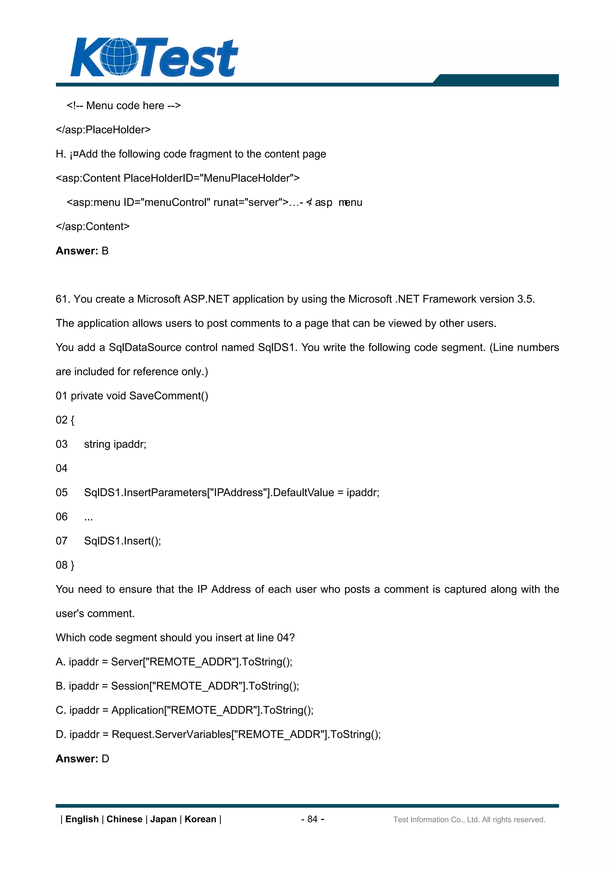 <!-- Menu code here -->

</asp:PlaceHolder>

H. ¡¤Add the following code fragment to the content page

<asp:Content PlaceHolderID="MenuPlaceHolder">

  <asp:menu ID="menuControl" runat="server">       - < asp m
                                                     /    : enu

</asp:Content>

Answer: B



61. You create a Microsoft ASP.NET application by using the Microsoft .NET Framework version 3.5.

The application allows users to post comments to a page that can be viewed by other users.

You add a SqlDataSource control named SqlDS1. You write the following code segment. (Line numbers

are included for reference only.)

01 private void SaveComment()

02 {

03     string ipaddr;

04

05     SqlDS1.InsertParameters["IPAddress"].DefaultValue = ipaddr;

06     ...

07     SqlDS1.Insert();

08 }

You need to ensure that the IP Address of each user who posts a comment is captured along with the

user's comment.

Which code segment should you insert at line 04?

A. ipaddr = Server["REMOTE_ADDR"].ToString();

B. ipaddr = Session["REMOTE_ADDR"].ToString();

C. ipaddr = Application["REMOTE_ADDR"].ToString();

D. ipaddr = Request.ServerVariables["REMOTE_ADDR"].ToString();

Answer: D




 | English | Chinese | Japan | Korean |            - 84 -            Test Information Co., Ltd. All rights reserved.
 