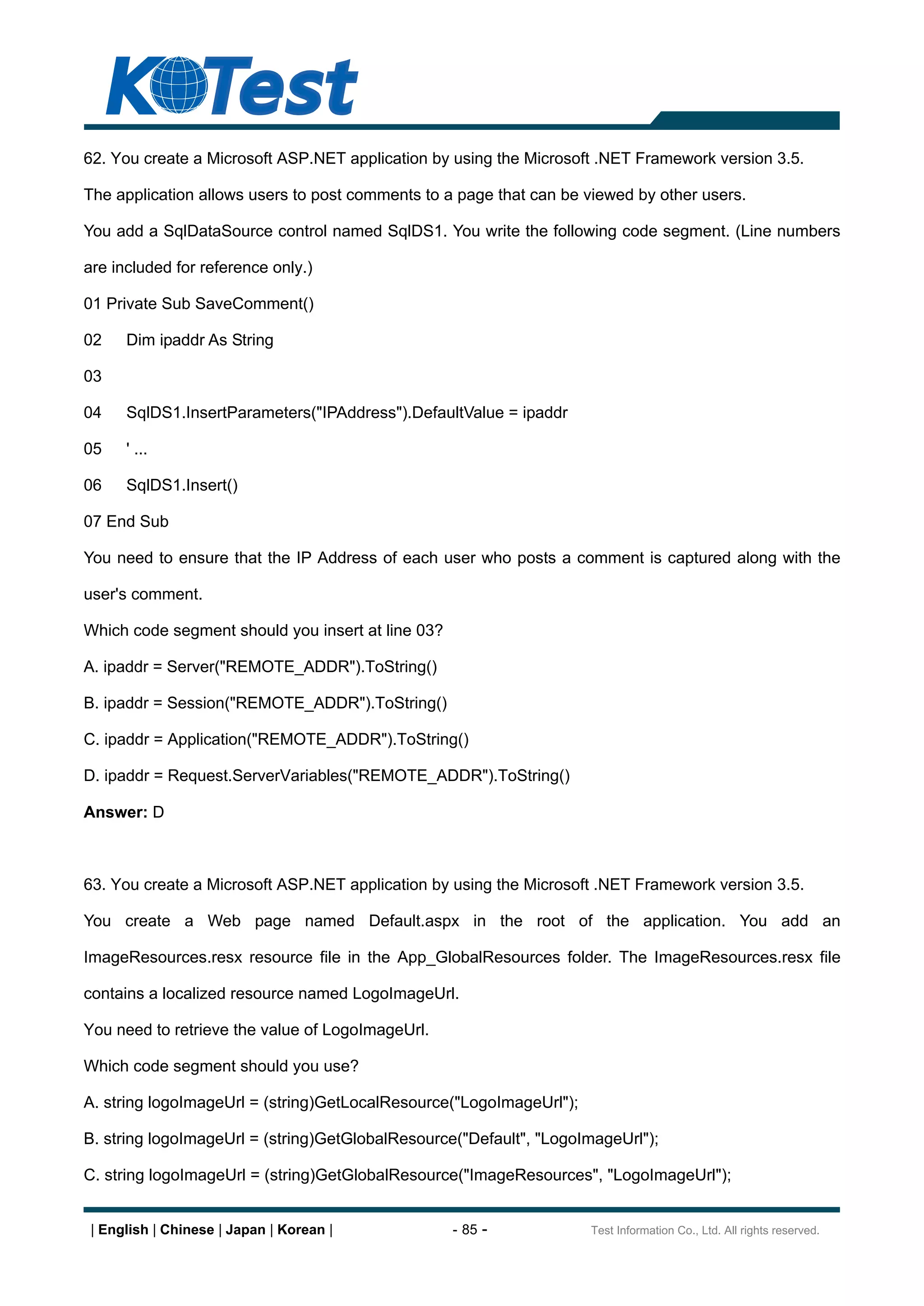 62. You create a Microsoft ASP.NET application by using the Microsoft .NET Framework version 3.5.

The application allows users to post comments to a page that can be viewed by other users.

You add a SqlDataSource control named SqlDS1. You write the following code segment. (Line numbers

are included for reference only.)

01 Private Sub SaveComment()

02    Dim ipaddr As String

03

04    SqlDS1.InsertParameters("IPAddress").DefaultValue = ipaddr

05    ' ...

06    SqlDS1.Insert()

07 End Sub

You need to ensure that the IP Address of each user who posts a comment is captured along with the

user's comment.

Which code segment should you insert at line 03?

A. ipaddr = Server("REMOTE_ADDR").ToString()

B. ipaddr = Session("REMOTE_ADDR").ToString()

C. ipaddr = Application("REMOTE_ADDR").ToString()

D. ipaddr = Request.ServerVariables("REMOTE_ADDR").ToString()

Answer: D



63. You create a Microsoft ASP.NET application by using the Microsoft .NET Framework version 3.5.

You create a Web page named Default.aspx in the root of the application. You add an

ImageResources.resx resource file in the App_GlobalResources folder. The ImageResources.resx file

contains a localized resource named LogoImageUrl.

You need to retrieve the value of LogoImageUrl.

Which code segment should you use?

A. string logoImageUrl = (string)GetLocalResource("LogoImageUrl");

B. string logoImageUrl = (string)GetGlobalResource("Default", "LogoImageUrl");

C. string logoImageUrl = (string)GetGlobalResource("ImageResources", "LogoImageUrl");


 | English | Chinese | Japan | Korean |            - 85 -            Test Information Co., Ltd. All rights reserved.
 