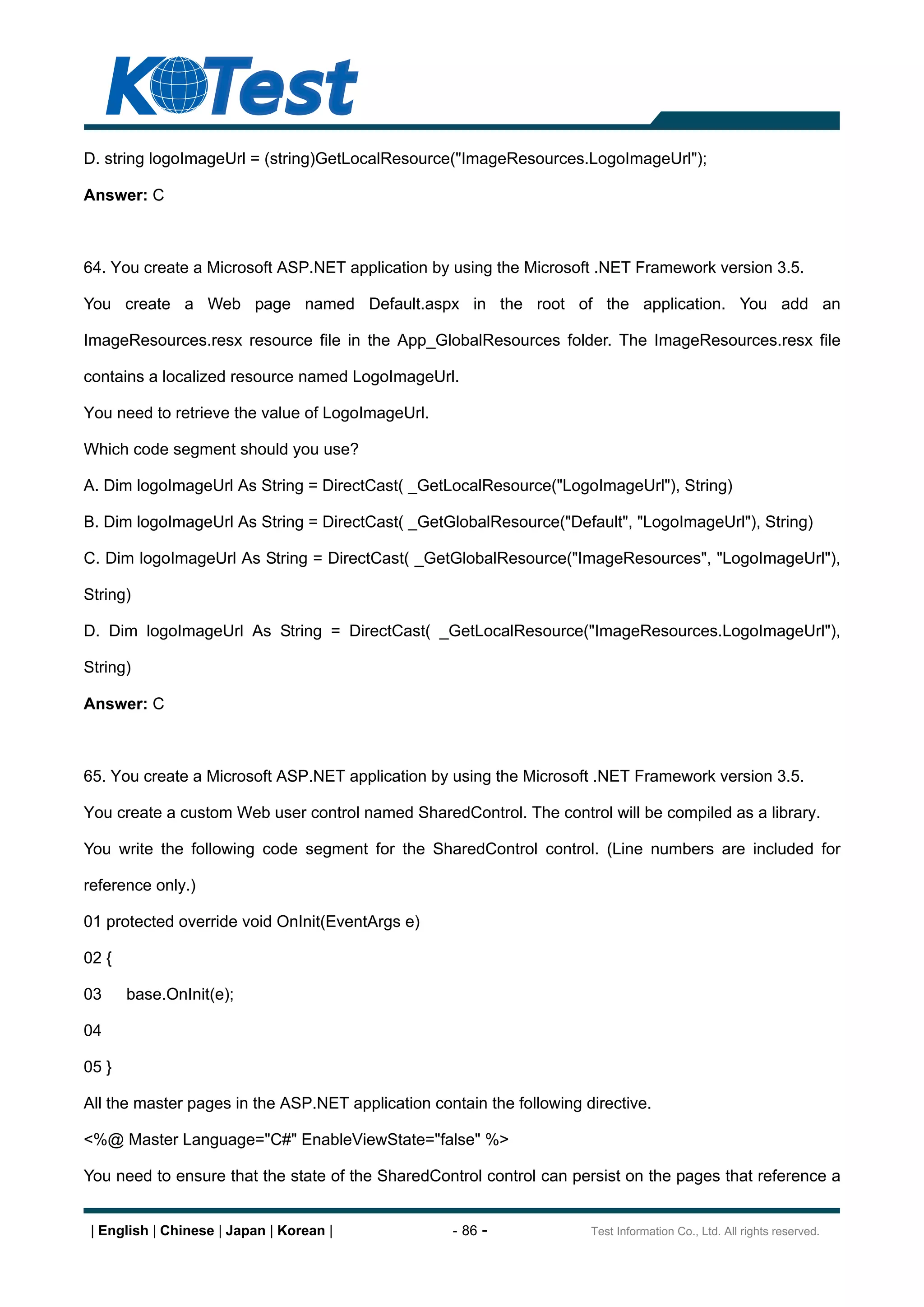 D. string logoImageUrl = (string)GetLocalResource("ImageResources.LogoImageUrl");

Answer: C



64. You create a Microsoft ASP.NET application by using the Microsoft .NET Framework version 3.5.

You create a Web page named Default.aspx in the root of the application. You add an

ImageResources.resx resource file in the App_GlobalResources folder. The ImageResources.resx file

contains a localized resource named LogoImageUrl.

You need to retrieve the value of LogoImageUrl.

Which code segment should you use?

A. Dim logoImageUrl As String = DirectCast( _GetLocalResource("LogoImageUrl"), String)

B. Dim logoImageUrl As String = DirectCast( _GetGlobalResource("Default", "LogoImageUrl"), String)

C. Dim logoImageUrl As String = DirectCast( _GetGlobalResource("ImageResources", "LogoImageUrl"),

String)

D. Dim logoImageUrl As String = DirectCast( _GetLocalResource("ImageResources.LogoImageUrl"),

String)

Answer: C



65. You create a Microsoft ASP.NET application by using the Microsoft .NET Framework version 3.5.

You create a custom Web user control named SharedControl. The control will be compiled as a library.

You write the following code segment for the SharedControl control. (Line numbers are included for

reference only.)

01 protected override void OnInit(EventArgs e)

02 {

03     base.OnInit(e);

04

05 }

All the master pages in the ASP.NET application contain the following directive.

<%@ Master Language="C#" EnableViewState="false" %>

You need to ensure that the state of the SharedControl control can persist on the pages that reference a


 | English | Chinese | Japan | Korean |             - 86 -             Test Information Co., Ltd. All rights reserved.
 