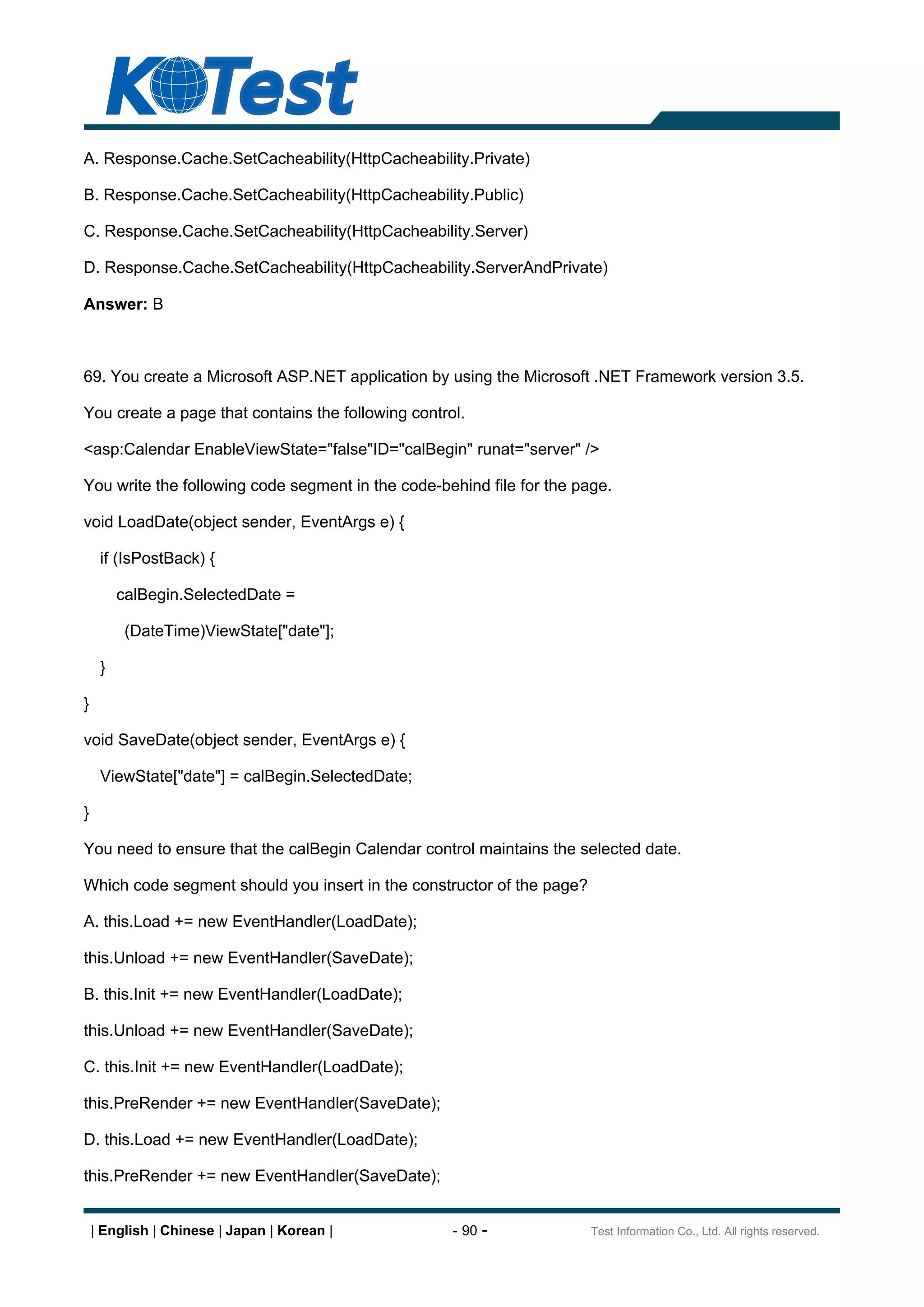 A. Response.Cache.SetCacheability(HttpCacheability.Private)

B. Response.Cache.SetCacheability(HttpCacheability.Public)

C. Response.Cache.SetCacheability(HttpCacheability.Server)

D. Response.Cache.SetCacheability(HttpCacheability.ServerAndPrivate)

Answer: B



69. You create a Microsoft ASP.NET application by using the Microsoft .NET Framework version 3.5.

You create a page that contains the following control.

<asp:Calendar EnableViewState="false"ID="calBegin" runat="server" />

You write the following code segment in the code-behind file for the page.

void LoadDate(object sender, EventArgs e) {

     if (IsPostBack) {

         calBegin.SelectedDate =

          (DateTime)ViewState["date"];

     }

}

void SaveDate(object sender, EventArgs e) {

     ViewState["date"] = calBegin.SelectedDate;

}

You need to ensure that the calBegin Calendar control maintains the selected date.

Which code segment should you insert in the constructor of the page?

A. this.Load += new EventHandler(LoadDate);

this.Unload += new EventHandler(SaveDate);

B. this.Init += new EventHandler(LoadDate);

this.Unload += new EventHandler(SaveDate);

C. this.Init += new EventHandler(LoadDate);

this.PreRender += new EventHandler(SaveDate);

D. this.Load += new EventHandler(LoadDate);

this.PreRender += new EventHandler(SaveDate);


    | English | Chinese | Japan | Korean |          - 90 -             Test Information Co., Ltd. All rights reserved.
 