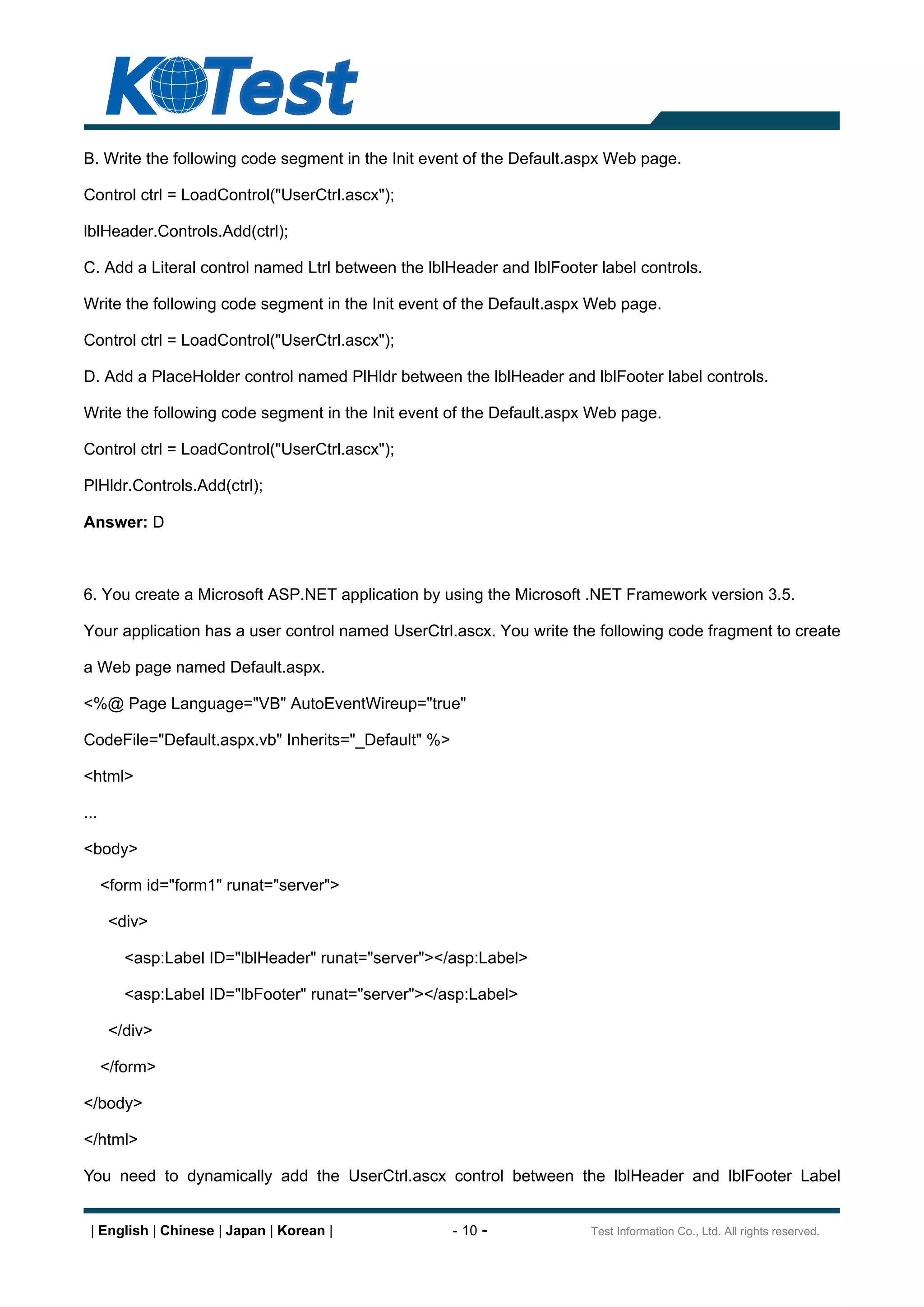 B. Write the following code segment in the Init event of the Default.aspx Web page.

Control ctrl = LoadControl("UserCtrl.ascx");

lblHeader.Controls.Add(ctrl);

C. Add a Literal control named Ltrl between the lblHeader and lblFooter label controls.

Write the following code segment in the Init event of the Default.aspx Web page.

Control ctrl = LoadControl("UserCtrl.ascx");

D. Add a PlaceHolder control named PlHldr between the lblHeader and lblFooter label controls.

Write the following code segment in the Init event of the Default.aspx Web page.

Control ctrl = LoadControl("UserCtrl.ascx");

PlHldr.Controls.Add(ctrl);

Answer: D



6. You create a Microsoft ASP.NET application by using the Microsoft .NET Framework version 3.5.

Your application has a user control named UserCtrl.ascx. You write the following code fragment to create

a Web page named Default.aspx.

<%@ Page Language="VB" AutoEventWireup="true"

CodeFile="Default.aspx.vb" Inherits="_Default" %>

<html>

...

<body>

      <form id="form1" runat="server">

       <div>

         <asp:Label ID="lblHeader" runat="server"></asp:Label>

         <asp:Label ID="lbFooter" runat="server"></asp:Label>

       </div>

      </form>

</body>

</html>

You need to dynamically add the UserCtrl.ascx control between the lblHeader and lblFooter Label


 | English | Chinese | Japan | Korean |             - 10 -             Test Information Co., Ltd. All rights reserved.
 