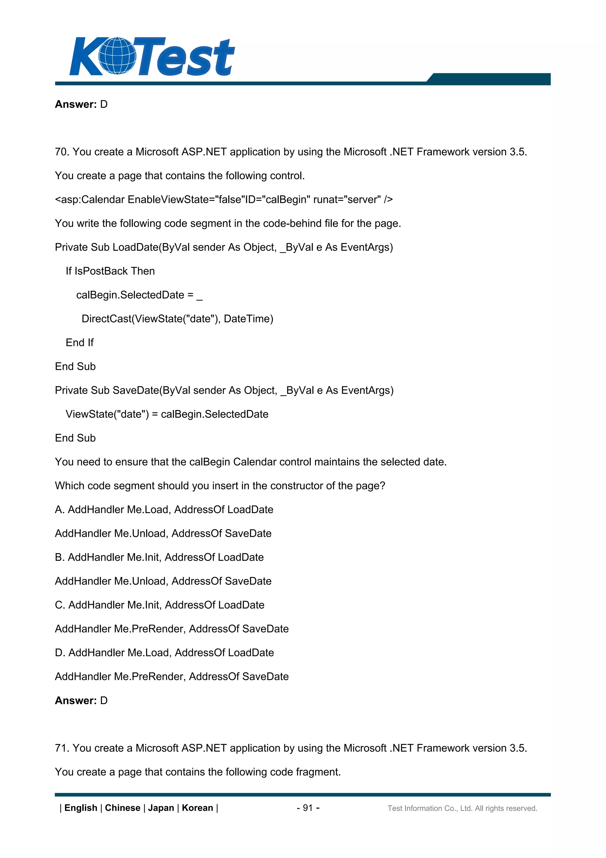 Answer: D



70. You create a Microsoft ASP.NET application by using the Microsoft .NET Framework version 3.5.

You create a page that contains the following control.

<asp:Calendar EnableViewState="false"ID="calBegin" runat="server" />

You write the following code segment in the code-behind file for the page.

Private Sub LoadDate(ByVal sender As Object, _ByVal e As EventArgs)

  If IsPostBack Then

     calBegin.SelectedDate = _

      DirectCast(ViewState("date"), DateTime)

  End If

End Sub

Private Sub SaveDate(ByVal sender As Object, _ByVal e As EventArgs)

  ViewState("date") = calBegin.SelectedDate

End Sub

You need to ensure that the calBegin Calendar control maintains the selected date.

Which code segment should you insert in the constructor of the page?

A. AddHandler Me.Load, AddressOf LoadDate

AddHandler Me.Unload, AddressOf SaveDate

B. AddHandler Me.Init, AddressOf LoadDate

AddHandler Me.Unload, AddressOf SaveDate

C. AddHandler Me.Init, AddressOf LoadDate

AddHandler Me.PreRender, AddressOf SaveDate

D. AddHandler Me.Load, AddressOf LoadDate

AddHandler Me.PreRender, AddressOf SaveDate

Answer: D



71. You create a Microsoft ASP.NET application by using the Microsoft .NET Framework version 3.5.

You create a page that contains the following code fragment.


 | English | Chinese | Japan | Korean |             - 91 -             Test Information Co., Ltd. All rights reserved.
 