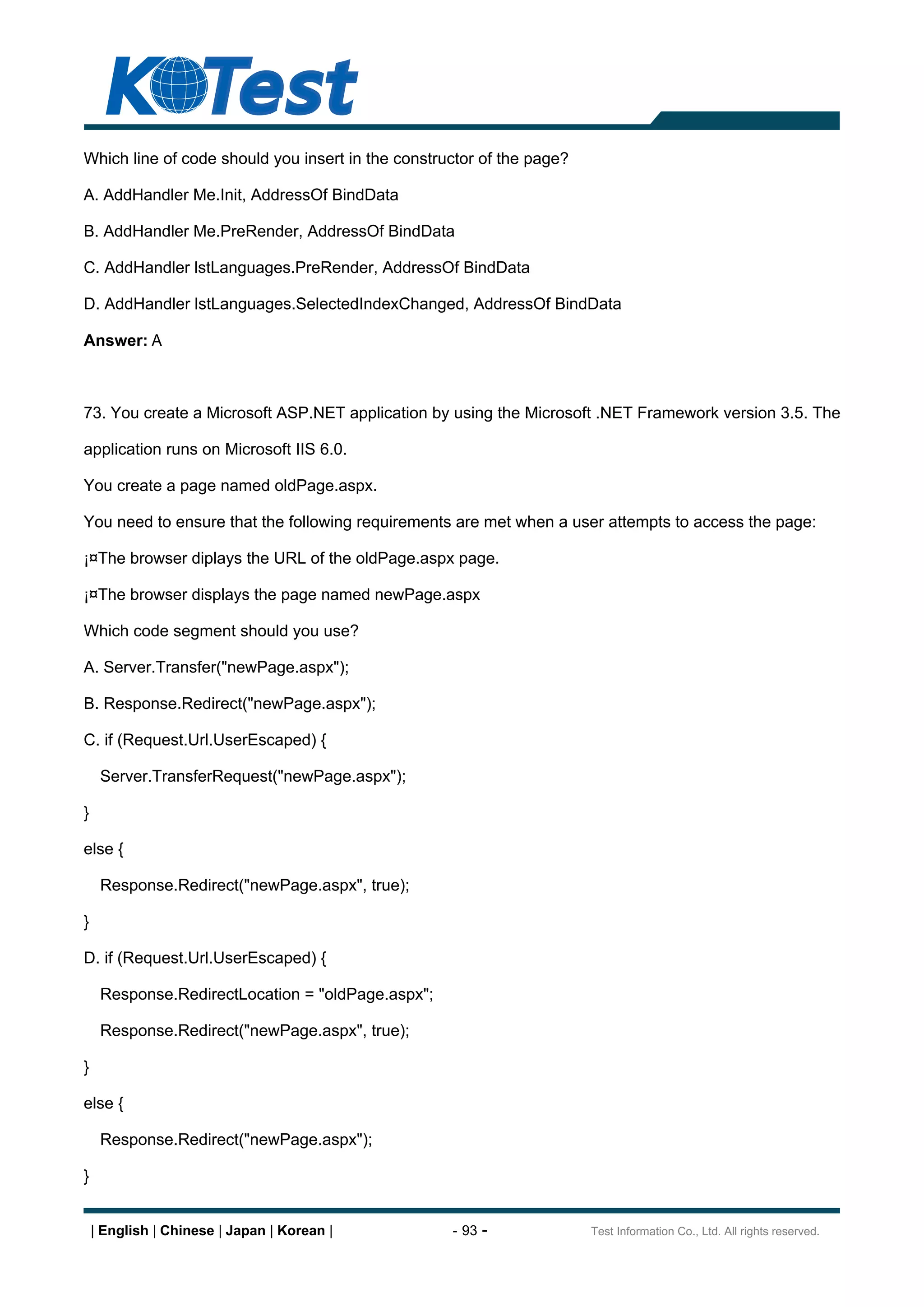 Which line of code should you insert in the constructor of the page?

A. AddHandler Me.Init, AddressOf BindData

B. AddHandler Me.PreRender, AddressOf BindData

C. AddHandler lstLanguages.PreRender, AddressOf BindData

D. AddHandler lstLanguages.SelectedIndexChanged, AddressOf BindData

Answer: A



73. You create a Microsoft ASP.NET application by using the Microsoft .NET Framework version 3.5. The

application runs on Microsoft IIS 6.0.

You create a page named oldPage.aspx.

You need to ensure that the following requirements are met when a user attempts to access the page:

¡¤The browser diplays the URL of the oldPage.aspx page.

¡¤The browser displays the page named newPage.aspx

Which code segment should you use?

A. Server.Transfer("newPage.aspx");

B. Response.Redirect("newPage.aspx");

C. if (Request.Url.UserEscaped) {

     Server.TransferRequest("newPage.aspx");

}

else {

     Response.Redirect("newPage.aspx", true);

}

D. if (Request.Url.UserEscaped) {

     Response.RedirectLocation = "oldPage.aspx";

     Response.Redirect("newPage.aspx", true);

}

else {

     Response.Redirect("newPage.aspx");

}


    | English | Chinese | Japan | Korean |         - 93 -              Test Information Co., Ltd. All rights reserved.
 