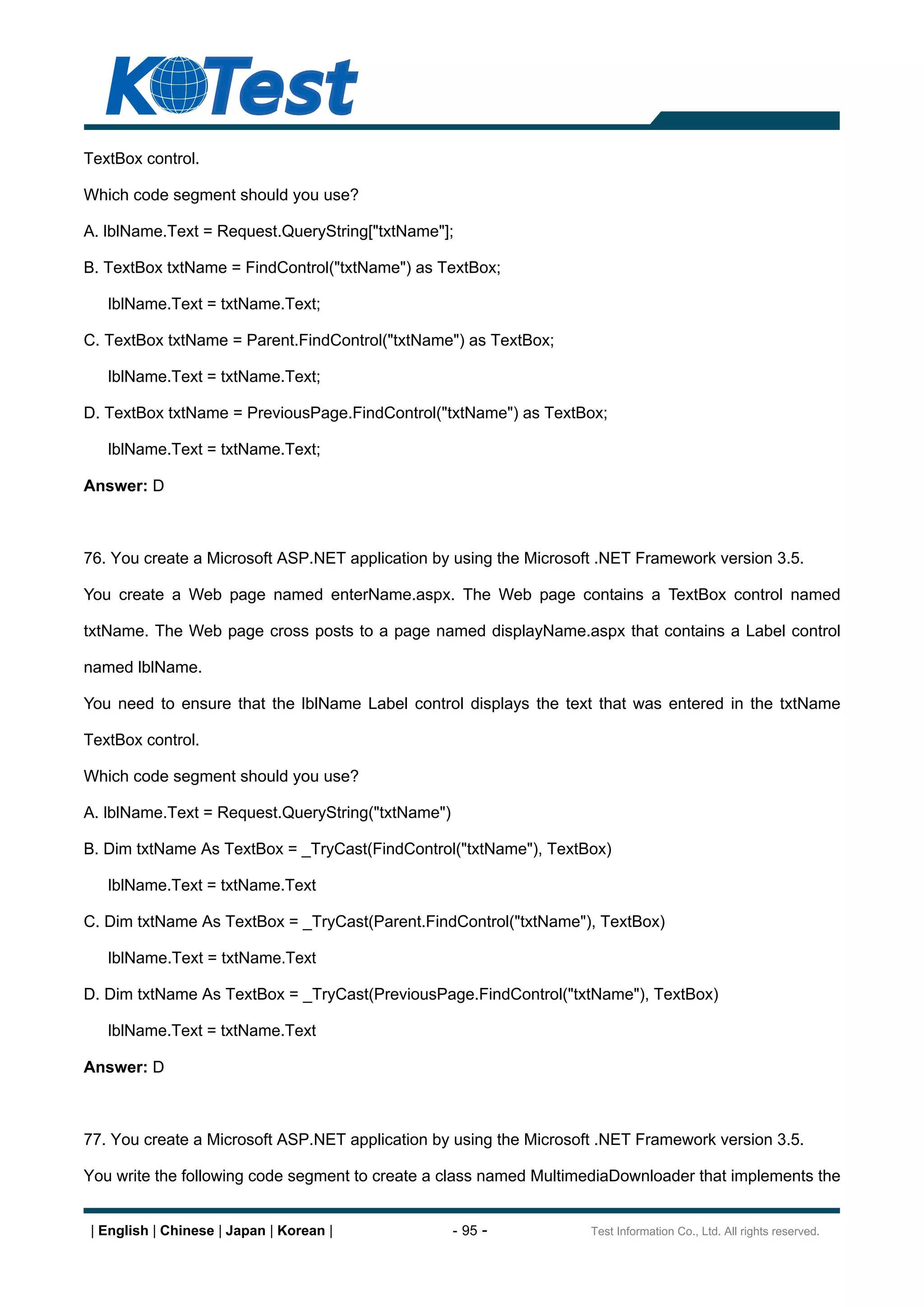 TextBox control.

Which code segment should you use?

A. lblName.Text = Request.QueryString["txtName"];

B. TextBox txtName = FindControl("txtName") as TextBox;

   lblName.Text = txtName.Text;

C. TextBox txtName = Parent.FindControl("txtName") as TextBox;

   lblName.Text = txtName.Text;

D. TextBox txtName = PreviousPage.FindControl("txtName") as TextBox;

   lblName.Text = txtName.Text;

Answer: D



76. You create a Microsoft ASP.NET application by using the Microsoft .NET Framework version 3.5.

You create a Web page named enterName.aspx. The Web page contains a TextBox control named

txtName. The Web page cross posts to a page named displayName.aspx that contains a Label control

named lblName.

You need to ensure that the lblName Label control displays the text that was entered in the txtName

TextBox control.

Which code segment should you use?

A. lblName.Text = Request.QueryString("txtName")

B. Dim txtName As TextBox = _TryCast(FindControl("txtName"), TextBox)

   lblName.Text = txtName.Text

C. Dim txtName As TextBox = _TryCast(Parent.FindControl("txtName"), TextBox)

   lblName.Text = txtName.Text

D. Dim txtName As TextBox = _TryCast(PreviousPage.FindControl("txtName"), TextBox)

   lblName.Text = txtName.Text

Answer: D



77. You create a Microsoft ASP.NET application by using the Microsoft .NET Framework version 3.5.

You write the following code segment to create a class named MultimediaDownloader that implements the


| English | Chinese | Japan | Korean |             - 95 -           Test Information Co., Ltd. All rights reserved.
 