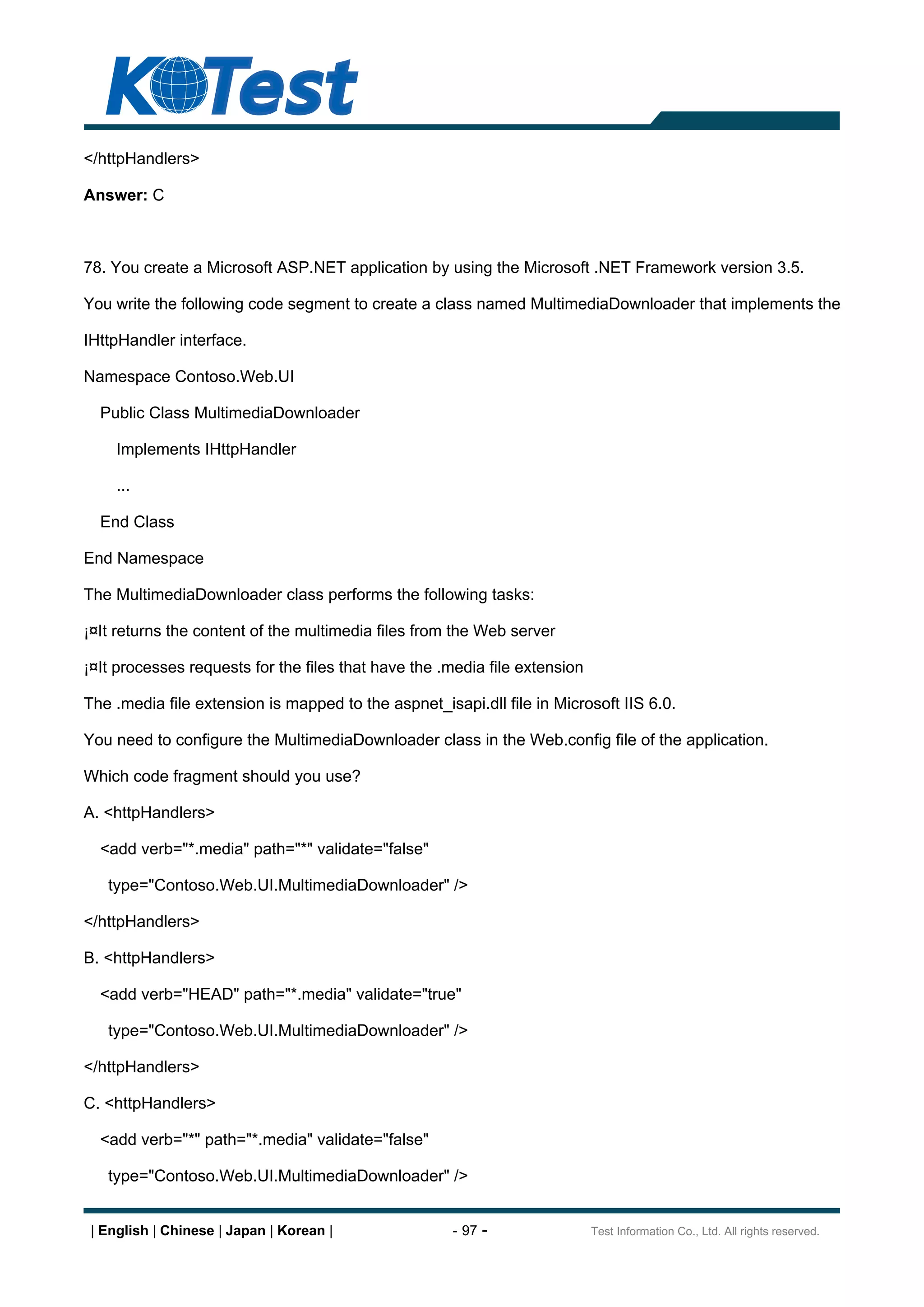 </httpHandlers>

Answer: C



78. You create a Microsoft ASP.NET application by using the Microsoft .NET Framework version 3.5.

You write the following code segment to create a class named MultimediaDownloader that implements the

IHttpHandler interface.

Namespace Contoso.Web.UI

  Public Class MultimediaDownloader

     Implements IHttpHandler

     ...

  End Class

End Namespace

The MultimediaDownloader class performs the following tasks:

¡¤It returns the content of the multimedia files from the Web server

¡¤It processes requests for the files that have the .media file extension

The .media file extension is mapped to the aspnet_isapi.dll file in Microsoft IIS 6.0.

You need to configure the MultimediaDownloader class in the Web.config file of the application.

Which code fragment should you use?

A. <httpHandlers>

  <add verb="*.media" path="*" validate="false"

   type="Contoso.Web.UI.MultimediaDownloader" />

</httpHandlers>

B. <httpHandlers>

  <add verb="HEAD" path="*.media" validate="true"

   type="Contoso.Web.UI.MultimediaDownloader" />

</httpHandlers>

C. <httpHandlers>

  <add verb="*" path="*.media" validate="false"

   type="Contoso.Web.UI.MultimediaDownloader" />


 | English | Chinese | Japan | Korean |              - 97 -                 Test Information Co., Ltd. All rights reserved.
 