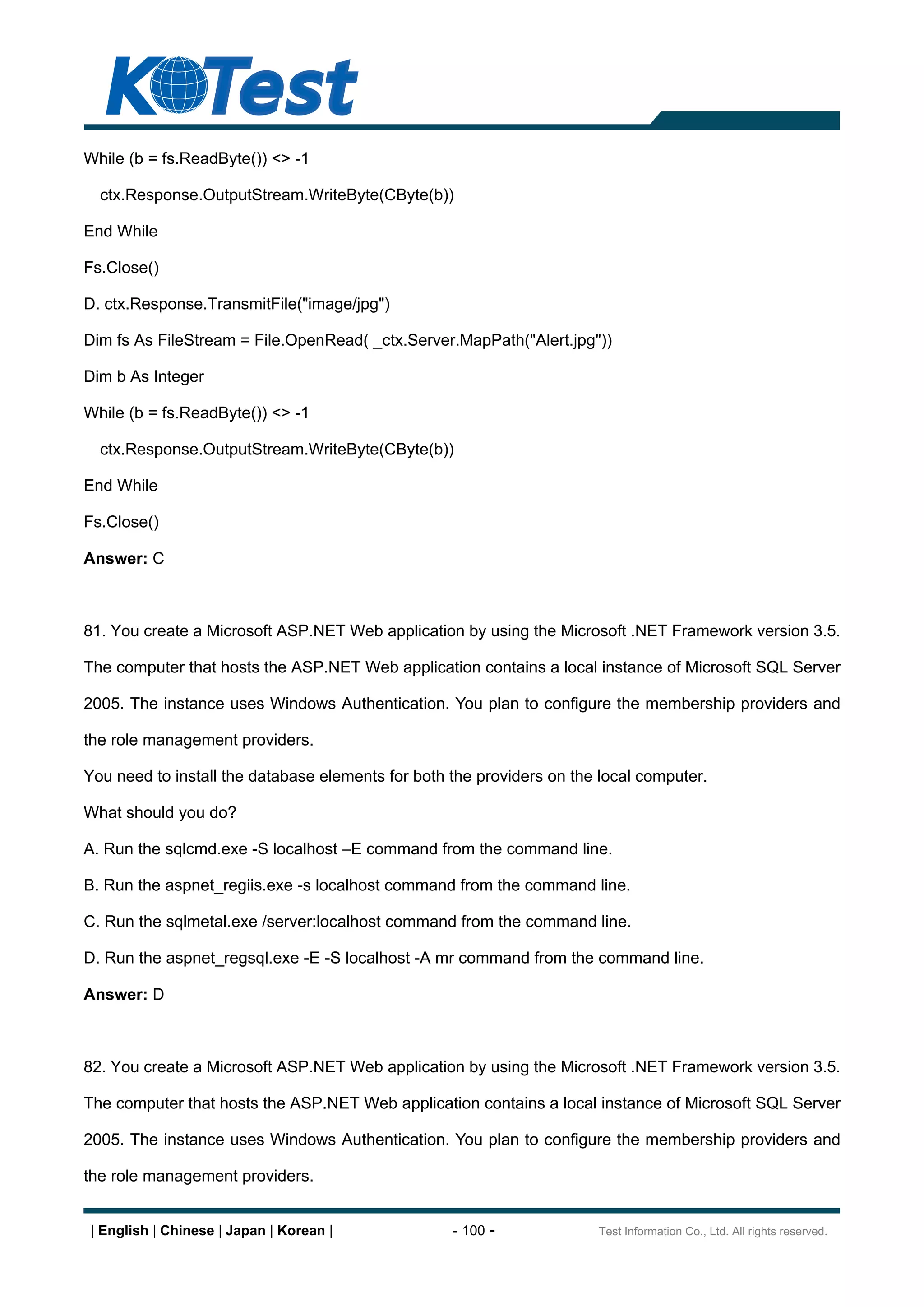 While (b = fs.ReadByte()) <> -1

  ctx.Response.OutputStream.WriteByte(CByte(b))

End While

Fs.Close()

D. ctx.Response.TransmitFile("image/jpg")

Dim fs As FileStream = File.OpenRead( _ctx.Server.MapPath("Alert.jpg"))

Dim b As Integer

While (b = fs.ReadByte()) <> -1

  ctx.Response.OutputStream.WriteByte(CByte(b))

End While

Fs.Close()

Answer: C



81. You create a Microsoft ASP.NET Web application by using the Microsoft .NET Framework version 3.5.

The computer that hosts the ASP.NET Web application contains a local instance of Microsoft SQL Server

2005. The instance uses Windows Authentication. You plan to configure the membership providers and

the role management providers.

You need to install the database elements for both the providers on the local computer.

What should you do?

A. Run the sqlcmd.exe -S localhost E command from the command line.

B. Run the aspnet_regiis.exe -s localhost command from the command line.

C. Run the sqlmetal.exe /server:localhost command from the command line.

D. Run the aspnet_regsql.exe -E -S localhost -A mr command from the command line.

Answer: D



82. You create a Microsoft ASP.NET Web application by using the Microsoft .NET Framework version 3.5.

The computer that hosts the ASP.NET Web application contains a local instance of Microsoft SQL Server

2005. The instance uses Windows Authentication. You plan to configure the membership providers and

the role management providers.


| English | Chinese | Japan | Korean |             - 100 -             Test Information Co., Ltd. All rights reserved.
 