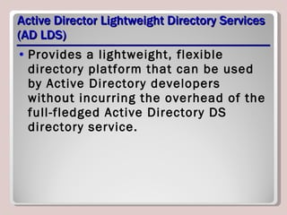 Active Director Lightweight Directory Services (AD LDS) Provides a lightweight, flexible directory platform that can be used by Active Directory developers without incurring the overhead of the full-fledged Active Directory DS directory service. 