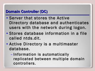 Domain Controller (DC) Server that stores the Active Directory database and authenticates users with the network during logon. Stores database information in a file called ntds.dit. Active Directory is a multimaster database. Information is automatically replicated between multiple domain controllers. 