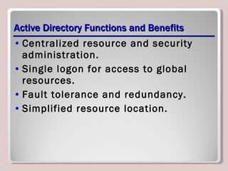 Active Directory Functions and Benefits Centralized resource and security administration. Single logon for access to global resources. Fault tolerance and redundancy. Simplified resource location. 