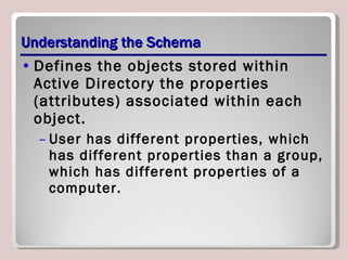 Understanding the Schema Defines the objects stored within Active Directory the properties (attributes) associated within each object. User has different properties, which has different properties than a group, which has different properties of a computer. 