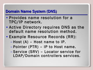 Domain Name System (DNS) Provides name resolution for a TPC/IP network. Active Directory requires DNS as the default name resolution method. Example Resource Records (RR): Host (A) – Host name to IP. Pointer (PTR) – IP to Host name. Service (SRV) – Locator service for LDAP/Domain controllers services. 