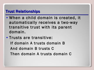 Trust Relationships When a child domain is created, it automatically receives a two-way transitive trust with its parent domain.  Trusts are transitive: If domain A trusts domain B And domain B trusts C Then domain A trusts domain C 