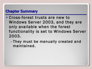 Chapter Summary Cross-forest trusts are new to Windows Server 2003, and they are only available when the forest functionality is set to Windows Server 2003.  They must be manually created and maintained. 