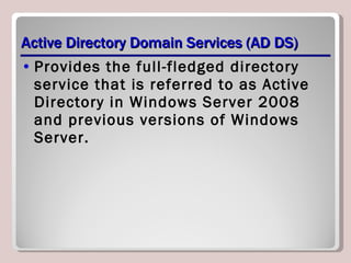 Active Directory Domain Services (AD DS) Provides the full-fledged directory service that is referred to as Active Directory in Windows Server 2008 and previous versions of Windows Server. 