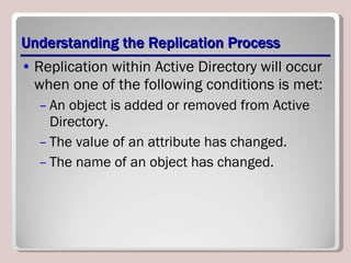 Understanding the Replication Process Replication within Active Directory will occur when one of the following conditions is met: An object is added or removed from Active Directory. The value of an attribute has changed. The name of an object has changed. 