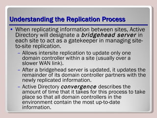 Understanding the Replication Process When replicating information between sites, Active Directory will designate a  bridgehead server  in each site to act as a gatekeeper in managing site-to-site replication.  Allows intersite replication to update only one domain controller within a site (usually over a slower WAN link).  After a bridgehead server is updated, it updates the remainder of its domain controller partners with the newly replicated information.  Active Directory  convergence  describes the amount of time that it takes for this process to take place so that all domain controllers in the environment contain the most up-to-date information. 