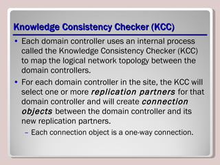 Knowledge Consistency Checker (KCC) Each domain controller uses an internal process called the Knowledge Consistency Checker (KCC) to map the logical network topology between the domain controllers. For each domain controller in the site, the KCC will select one or more  replication partners  for that domain controller and will create  connection objects  between the domain controller and its new replication partners.  Each connection object is a one-way connection. 