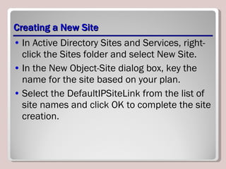 Creating a New Site In Active Directory Sites and Services, right-click the Sites folder and select New Site. In the New Object-Site dialog box, key the name for the site based on your plan. Select the DefaultIPSiteLink from the list of site names and click OK to complete the site creation. 