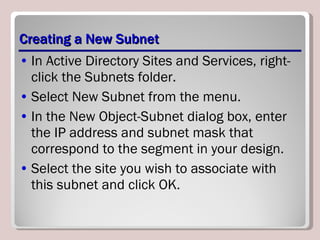 Creating a New Subnet In Active Directory Sites and Services, right-click the Subnets folder. Select New Subnet from the menu. In the New Object-Subnet dialog box, enter the IP address and subnet mask that correspond to the segment in your design. Select the site you wish to associate with this subnet and click OK. 