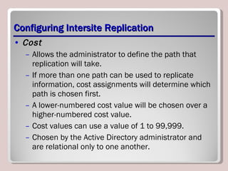 Configuring Intersite Replication Cost   Allows the administrator to define the path that replication will take.  If more than one path can be used to replicate information, cost assignments will determine which path is chosen first.  A lower-numbered cost value will be chosen over a higher-numbered cost value.  Cost values can use a value of 1 to 99,999.  Chosen by the Active Directory administrator and are relational only to one another.  