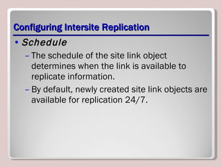 Configuring Intersite Replication Schedule The schedule of the site link object determines when the link is available to replicate information.  By default, newly created site link objects are available for replication 24/7. 