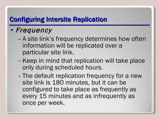 Configuring Intersite Replication Frequency   A site link’s frequency determines how often information will be replicated over a particular site link.  Keep in mind that replication will take place only during scheduled hours.  The default replication frequency for a new site link is 180 minutes, but it can be configured to take place as frequently as every 15 minutes and as infrequently as once per week. 