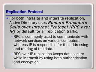 Replication Protocol For both intrasite and intersite replication, Active Directory uses  Remote Procedure Calls over Internet Protocol (RPC over IP)  by default for all replication traffic.  RPC is commonly used to communicate with network services on various computers, whereas IP is responsible for the addressing and routing of the data.  RPC over IP replication keeps data secure while in transit by using both authentication and encryption. 