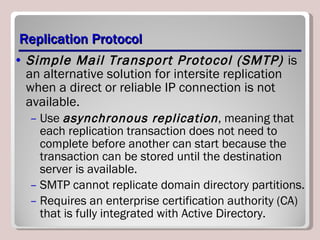 Replication Protocol Simple Mail Transport Protocol (SMTP)  is an alternative solution for intersite replication when a direct or reliable IP connection is not available.   Use  asynchronous replication , meaning that each replication transaction does not need to complete before another can start because the transaction can be stored until the destination server is available.  SMTP cannot replicate domain directory partitions. Requires an enterprise certification authority (CA) that is fully integrated with Active Directory. 