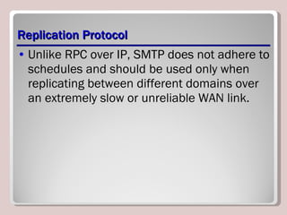 Replication Protocol Unlike RPC over IP, SMTP does not adhere to schedules and should be used only when replicating between different domains over an extremely slow or unreliable WAN link. 