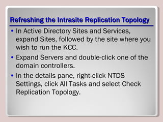 Refreshing the Intrasite Replication Topology In Active Directory Sites and Services, expand Sites, followed by the site where you wish to run the KCC. Expand Servers and double-click one of the domain controllers. In the details pane, right-click NTDS Settings, click All Tasks and select Check Replication Topology. 