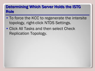 Determining Which Server Holds the ISTG Role To force the KCC to regenerate the intersite topology, right-click NTDS Settings. Click All Tasks and then select Check Replication Topology. 