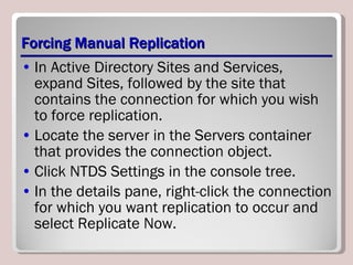Forcing Manual Replication In Active Directory Sites and Services, expand Sites, followed by the site that contains the connection for which you wish to force replication. Locate the server in the Servers container that provides the connection object. Click NTDS Settings in the console tree. In the details pane, right-click the connection for which you want replication to occur and select Replicate Now. 