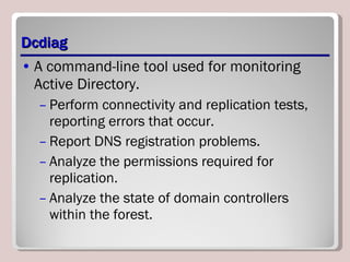 Dcdiag A command-line tool used for monitoring Active Directory.  Perform connectivity and replication tests, reporting errors that occur. Report DNS registration problems. Analyze the permissions required for replication. Analyze the state of domain controllers within the forest. 