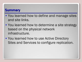 Summary You learned how to define and manage sites and site links. You learned how to determine a site strategy based on the physical network infrastructure. You learned how to use Active Directory Sites and Services to configure replication. 