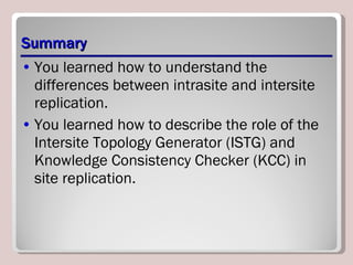 Summary You learned how to understand the differences between intrasite and intersite replication. You learned how to describe the role of the Intersite Topology Generator (ISTG) and Knowledge Consistency Checker (KCC) in site replication. 