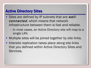 Active Directory Sites Sites are defined by IP subnets that are  well-connected , which means that network infrastructure between them is fast and reliable.  In most cases, an Active Directory site will map to a single LAN. Multiple sites will be joined together by site links.  Intersite replication takes place along site links that you defined within Active Directory Sites and Services.  