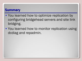 Summary You learned how to optimize replication by configuring bridgehead servers and site link bridging. You learned how to monitor replication using dcdiag and repadmin. 